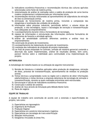 2) indicadores econômico-financeiras e recomendações técnicas das culturas agrícolas
      selecionadas como fonte de matéria prima,
   3) sistematização de análise já realizadas sobre a cadeia de produção de carne bovina
      (cadeia complementar) complementada por informações locais,
   4) recomendações técnicas relacionadas ao aproveitamento de subprodutos da extração
      de óleo na alimentação animal,
   5) otimização do fornecimento de matéria prima, incluindo a composição das
      oleaginosas e localização das unidades de produção,
   6) informações sobre processo industrial, permitindo definir: o volume ótimo de
      produção, a rota tecnológica, layout e tecnologias de extração e transesterificação
      mais adequadas ao empreendimento
   7) o acompanhamento durante visita a fornecedores de tecnologia,
   8) repasse de informações e estruturação das informações conforme formulários de
      organismos de fomento a atividade agrícola.
   9) análise de sensibilidade conforme diferentes cenários e análise risco do
      empreendimento
   10) construção do projeto de investimento.
   11) acompanhamento da implantação do projeto de investimento.
   12) avaliação dos indicadores de produção do projeto implantado.
   13) ao final do prazo estipulado no Contrato, emissão de relatório gerencial contendo a
      descrição das ações implementadas, análise de resultados obtidos, bem como,
      parecer técnico sobre a viabilidade para continuidade e/ou implementação do
      projeto.

METODOLOGIA

A metodologia de trabalho baseia-se na utilização da seguinte instrumental:

   1) Revisão de literatura e trabalhos aplicados sobre produção de oleaginosas, extração
      de óleos, processo de transesterificação, aproveitamento de resíduos na produção
      animal;
   2) Visitas técnicas a propriedades rurais na região com o objetivo de obter informações
      edafoclimáticas e visitas técnicas a empresas detentoras da tecnologia de extração e
      transesterificação, durante as quais realizadas entrevistas semi-estruturadas.
   3) Estruturação e cálculo de indicadores econômico-financeiros
   4) Construção e análise de cenários
   5) Análise de risco através da Simulação pelo Método Monte Carlo
   6) Plano de negócio

EQUIPE DE TRABALHO

A equipe de trabalho será constituída de acordo com a extensão e especificidades do
projeto, tais como:

   1)   Especialistas em Agronegócio
   2)   Engenharia de Produção
   3)   Produção Vegetal
   4)   Especialistas em comércio internacional e logística
   5)   Especialistas em tecnologia de trans-esterificação
   6)   Relações institucionais
   7)   Estagiários vinculados às áreas fins.
 