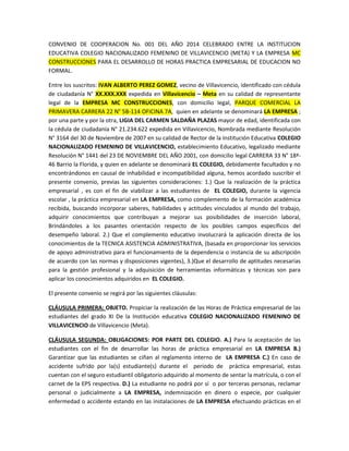 CONVENIO DE COOPERACION No. 001 DEL AÑO 2014 CELEBRADO ENTRE LA INSTITUCION
EDUCATIVA COLEGIO NACIONALIZADO FEMENINO DE VILLAVICENCIO (META) Y LA EMPRESA MC
CONSTRUCCIONES PARA EL DESARROLLO DE HORAS PRACTICA EMPRESARIAL DE EDUCACION NO
FORMAL.
Entre los suscritos: IVAN ALBERTO PEREZ GOMEZ, vecino de Villavicencio, identificado con cédula
de ciudadanía N° XX.XXX.XXX expedida en Villavicencio – Meta en su calidad de representante
legal de la EMPRESA MC CONSTRUCCIONES, con domicilio legal, PARQUE COMERCIAL LA
PRIMAVERA CARRERA 22 N° 5B-114 OFICINA 7A, quien en adelante se denominará LA EMPRESA ;
por una parte y por la otra, LIGIA DEL CARMEN SALDAÑA PLAZAS mayor de edad, identificada con
la cédula de ciudadanía N° 21.234.622 expedida en Villavicencio, Nombrada mediante Resolución
N° 3164 del 30 de Noviembre de 2007 en su calidad de Rector de la Institución Educativa COLEGIO
NACIONALIZADO FEMENINO DE VILLAVICENCIO, establecimiento Educativo, legalizado mediante
Resolución N° 1441 del 23 DE NOVIEMBRE DEL AÑO 2001, con domicilio legal CARRERA 33 N° 18ª46 Barrio la Florida, y quien en adelante se denominará EL COLEGIO, debidamente facultados y no
encontrándonos en causal de inhabilidad e incompatibilidad alguna, hemos acordado suscribir el
presente convenio, previas las siguientes consideraciones: 1.) Que la realización de la práctica
empresarial , es con el fin de viabilizar a las estudiantes de EL COLEGIO, durante la vigencia
escolar , la práctica empresarial en LA EMPRESA, como complemento de la formación académica
recibida, buscando incorporar saberes, habilidades y actitudes vinculados al mundo del trabajo,
adquirir conocimientos que contribuyan a mejorar sus posibilidades de inserción laboral,
Brindándoles a los pasantes orientación respecto de los posibles campos específicos del
desempeño laboral. 2.) Que el complemento educativo involucrará la aplicación directa de los
conocimientos de la TECNICA ASISTENCIA ADMINISTRATIVA, (basada en proporcionar los servicios
de apoyo administrativo para el funcionamiento de la dependencia o instancia de su adscripción
de acuerdo con las normas y disposiciones vigentes), 3.)Que el desarrollo de aptitudes necesarias
para la gestión profesional y la adquisición de herramientas informáticas y técnicas son para
aplicar los conocimientos adquiridos en EL COLEGIO.
El presente convenio se regirá por las siguientes cláusulas:
CLÁUSULA PRIMERA: OBJETO. Propiciar la realización de las Horas de Práctica empresarial de las
estudiantes del grado XI De la Institución educativa COLEGIO NACIONALIZADO FEMENINO DE
VILLAVICENCIO de Villavicencio (Meta).
CLÁUSULA SEGUNDA: OBLIGACIONES: POR PARTE DEL COLEGIO. A.) Para la aceptación de las
estudiantes con el fin de desarrollar las horas de práctica empresarial en LA EMPRESA B.)
Garantizar que las estudiantes se ciñan al reglamento interno de LA EMPRESA C.) En caso de
accidente sufrido por la(s) estudiante(s) durante el periodo de práctica empresarial, estas
cuentan con el seguro estudiantil obligatorio adquirido al momento de sentar la matrícula, o con el
carnet de la EPS respectiva. D.) La estudiante no podrá por sí o por terceras personas, reclamar
personal o judicialmente a LA EMPRESA, indemnización en dinero o especie, por cualquier
enfermedad o accidente estando en las instalaciones de LA EMPRESA efectuando prácticas en el

 