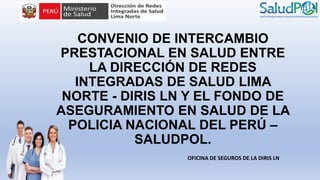CONVENIO DE INTERCAMBIO
PRESTACIONAL EN SALUD ENTRE
LA DIRECCIÓN DE REDES
INTEGRADAS DE SALUD LIMA
NORTE - DIRIS LN Y EL FONDO DE
ASEGURAMIENTO EN SALUD DE LA
POLICIA NACIONAL DEL PERÚ –
SALUDPOL.
OFICINA DE SEGUROS DE LA DIRIS LN
 