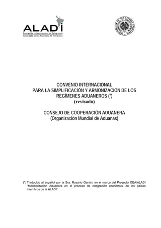 CONVENIO INTERNACIONAL
PARA LA SIMPLIFICACIÓN Y ARMONIZACIÓN DE LOS
REGÍMENES ADUANEROS (*)
(revisado)
CONSEJO DE COOPERACIÓN ADUANERA
(Organización Mundial de Aduanas)
(*) Traducido al español por la Sra. Rosario Ganón, en el marco del Proyecto OEA/ALADI
“Modernización Aduanera en el proceso de integración económica de los países
miembros de la ALADI”.
 