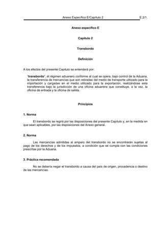 Anexo Específico E/Capítulo 2 E.2/1.
Anexo específico E
Capítulo 2
Transbordo
Definición
A los efectos del presente Capitulo se entenderá por:
“transbordo”, el régimen aduanero conforme al cual se opera, bajo control de la Aduana,
la transferencia de mercancías que son retiradas del medio de transporte utilizado para la
importación y cargadas en el medio utilizado para la exportación, realizándose esta
transferencia bajo la jurisdicción de una oficina aduanera que constituye, a la vez, la
oficina de entrada y la oficina de salida.
Principios
1. Norma
El transbordo se regirá por las disposiciones del presente Capítulo y, en la medida en
que sean aplicables, por las disposiciones del Anexo general.
2. Norma
Las mercancías admitidas al amparo del transbordo no se encontrarán sujetas al
pago de los derechos y de los impuestos, a condición que se cumpla con las condiciones
prescritas por la Aduana.
3. Práctica recomendada
No se debería negar el transbordo a causa del país de origen, procedencia o destino
de las mercancías.
 