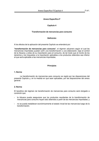 Anexo Específico F/Capítulo 4 F.4/1.
Anexo Específico F
Capítulo 4
Transformación de mercancías para consumo
Definición
A los efectos de la aplicación del presente Capítulo se entenderá por:
“transformación de mercancías para consumo”, el régimen aduanero según el cual las
mercancías importadas puedan sufrir una transformación o una elaboración, bajo el control
de la Aduana y antes de su importación para el consumo, de tal modo que el monto de los
derechos y los impuestos a la importación aplicables a los productos obtenidos sea inferior
al que sería aplicable a las mercancías importadas;
Principios
1. Norma
La transformación de mercancías para consumo se regirá por las disposiciones del
presente Capítulo y, en la medida en que sean aplicables, por las disposiciones del anexo
general.
2. Norma
El beneficio del régimen de transformación de mercancías para consumo será otorgado a
condición que:
- la Aduana pueda asegurarse que los productos resultantes de la transformación de
mercancías para consumo hayan sido obtenidos a partir de las mercancías importadas; y
- no se pueda restablecer económicamente el estado inicial de las mercancías luego de la
transformación.
 