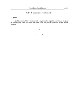 Anexo Específico J/Capítulo 2 J.2/4.
Cobro de los derechos y los impuestos
11. Norma
La Aduana simplificará tanto como le sea posible las disposiciones relativas al cobro
de los derechos y los impuestos aplicables a las mercancías contenidas en los envíos
postales.
x
x x
 