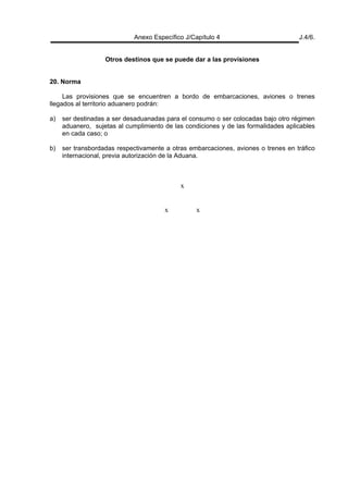 Anexo Específico J/Capítulo 4 J.4/6.
Otros destinos que se puede dar a las provisiones
20. Norma
Las provisiones que se encuentren a bordo de embarcaciones, aviones o trenes
llegados al territorio aduanero podrán:
a) ser destinadas a ser desaduanadas para el consumo o ser colocadas bajo otro régimen
aduanero, sujetas al cumplimiento de las condiciones y de las formalidades aplicables
en cada caso; o
b) ser transbordadas respectivamente a otras embarcaciones, aviones o trenes en tráfico
internacional, previa autorización de la Aduana.
x
x x
 