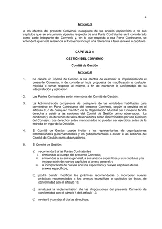 4
Artículo 5
A los efectos del presente Convenio, cualquiera de los anexos específicos o de sus
capítulos que se encuentren vigentes respecto de una Parte Contratante será considerado
como parte integrante del Convenio y, en lo que respecta a esa Parte Contratante, se
entenderá que toda referencia al Convenio incluye una referencia a tales anexos o capítulos.
CAPITULO III
GESTIÓN DEL CONVENIO
Comité de Gestión
Artículo 6
1. Se creará un Comité de Gestión a los efectos de examinar la implementación el
presente Convenio, y de considerar toda propuesta de modificación o cualquier
medida a tomar respecto al mismo, a fin de mantener la uniformidad de su
interpretación y aplicación.
2. Las Partes Contratantes serán miembros del Comité de Gestión.
3. La Administración competente de cualquiera de las entidades habilitadas para
convertirse en Parte Contratante del presente Convenio, según lo previsto en el
artículo 8, o de cualquier miembro de la Organización Mundial del Comercio tendrá
derecho a asistir a las sesiones del Comité de Gestión como observador. La
condición y los derechos de tales observadores serán determinados por una Decisión
del Consejo. Los derechos antes mencionados no pueden ser ejercidos antes de la
entrada en vigor de la Decisión.
4. El Comité de Gestión puede invitar a los representantes de organizaciones
internacionales gubernamentales y no gubernamentales a asistir a las sesiones del
Comité de Gestión como observadores.
5. El Comité de Gestión:
a) recomendará a las Partes Contratantes
i. enmiendas al cuerpo del presente Convenio;
ii. enmiendas a su anexo general, a sus anexos específicos y sus capítulos y la
incorporación de nuevos capítulos al anexo general; y
iii. la incorporación de nuevos anexos específicos y nuevos capítulos de los
anexos específicos;
b) podrá decidir modificar las prácticas recomendadas o incorporar nuevas
prácticas recomendadas a los anexos específicos o capítulos de éstos, de
conformidad con el artículo 16;
c) analizará la implementación de las disposiciones del presente Convenio de
conformidad con el párrafo 4 del artículo 13;
d) revisará y pondrá al día las directivas;
 