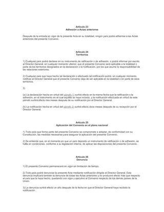 Artículo 23
                                         Adhesión a Actas anteriores

Después de la entrada en vigor de la presente Acta en su totalidad, ningún país podrá adherirse a las Actas
anteriores del presente Convenio.




                                                  Artículo 24
                                                  Territorios

1) Cualquier país podrá declarar en su instrumento de ratificación o de adhesión, o podrá informar por escrito
al Director General, en cualquier momento ulterior, que el presente Convenio será aplicable a la totalidad o
parte de los territorios designados en la declaración o la notificación, por los que asume la responsabilidad de
las relaciones exteriores.

2) Cualquier país que haya hecho tal declaración o efectuado tal notificación podrá, en cualquier momento,
notificar al Director General que el presente Convenio deja de ser aplicable en la totalidad o en parte de esos
territorios.

3)

(a) La declaración hecha en virtud del párrafo 1) surtirá efecto en la misma fecha que la ratificación o la
adhesión, en el instrumento en el cual aquélla se haya incluido, y la notificación efectuada en virtud de este
párrafo surtirá efecto tres meses después de su notificación por el Director General.

(b) La notificación hecha en virtud del párrafo 2) surtirá efecto doce meses después de su recepción por el
Director General.




                                                Artículo 25
                               Aplicación del Convenio en el plano nacional

1) Todo país que forme parte del presente Convenio se compromete a adoptar, de conformidad con su
Constitución, las medidas necesarias para asegurar la aplicación del presente Convenio.

2) Se entiende que, en el momento en que un país deposita un instrumento de ratificación o de adhesión, se
halla en condiciones, conforme a su legislación interna, de aplicar las disposiciones del presente Convenio.




                                                  Artículo 26
                                                  Denuncia

1) El presente Convenio permanecerá en vigor sin limitación de tiempo.

2) Todo país podrá denunciar la presente Acta mediante notificación dirigida al Director General. Esta
denuncia implicará también la denuncia de todas las Actas anteriores y no producirá efecto más que respecto
al país que la haya hecho, quedando con vigor y ejecutivo el Convenio respecto de los demás países de la
Unión.

3) La denuncia surtirá efecto un año después de la fecha en que el Director General haya recibido la
notificación.
 