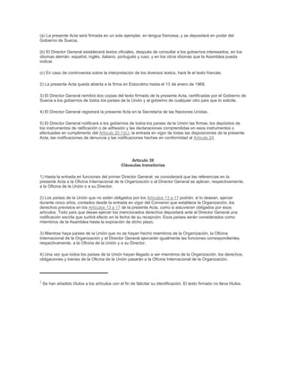 (a) La presente Acta será firmada en un solo ejemplar, en lengua francesa, y se depositará en poder del
Gobierno de Suecia.

(b) El Director General establecerá textos oficiales, después de consultar a los gobiernos interesados, en los
idiomas alemán, español, inglés, italiano, portugués y ruso, y en los otros idiomas que la Asamblea pueda
indicar.

(c) En caso de controversia sobre la interpretación de los diversos textos, hará fe el texto francés.

2) La presente Acta queda abierta a la firma en Estocolmo hasta el 13 de enero de 1968.

3) El Director General remitirá dos copias del texto firmado de la presente Acta, certificadas por el Gobierno de
Suecia a los gobiernos de todos los países de la Unión y al gobierno de cualquier otro país que lo solicite.

4) El Director General registrará la presente Acta en la Secretaría de las Naciones Unidas.

5) El Director General notificará a los gobiernos de todos los países de la Unión las firmas, los depósitos de
los instrumentos de ratificación o de adhesión y las declaraciones comprendidas en esos instrumentos o
efectuadas en cumplimento del Artículo 20.1)(c), la entrada en vigor de todas las disposiciones de la presente
Acta, las notificaciones de denuncia y las notificaciones hechas en conformidad al Artículo 24.




                                                      Artículo 30
                                                 Cláusulas transitorias

1) Hasta la entrada en funciones del primer Director General, se considerará que las referencias en la
presente Acta a la Oficina Internacional de la Organización o al Director General se aplican, respectivamente,
a la Oficina de la Unión o a su Director.

2) Los países de la Unión que no estén obligados por los Artículos 13 a 17 podrán, si lo desean, ejercer
durante cinco años, contados desde la entrada en vigor del Convenio que establece la Organización, los
derechos previstos en los Artículos 13 a 17 de la presente Acta, como si estuvieran obligados por esos
artículos. Todo país que desee ejercer los mencionados derechos depositará ante el Director General una
notificación escrita que surtirá efecto en la fecha de su recepción. Esos países serán considerados como
miembros de la Asamblea hasta la expiración de dicho plazo.

3) Mientras haya países de la Unión que no se hayan hecho miembros de la Organización, la Oficina
Internacional de la Organización y el Director General ejercerán igualmente las funciones correspondientes,
respectivamente, a la Oficina de la Unión y a su Director.

4) Una vez que todos los países de la Unión hayan llegado a ser miembros de la Organización, los derechos,
obligaciones y bienes de la Oficina de la Unión pasarán a la Oficina Internacional de la Organización.




1
    Se han añadido títulos a los artículos con el fin de falicitar su identificación. El texto firmado no lleva títulos.
 