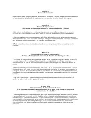 Artículo 8
                                             Derecho de traducción

Los autores de obras literarias y artísticas protegidas por el presente Convenio gozarán del derecho exclusivo
de hacer o autorizar la traducción de sus obras mientras duren sus derechos sobre la obra original.




                                                Artículo 9
                                         Derecho de reproducción:
                1. En general; 2. Posibles excepciones; 3. Grabaciones sonoras y visuales

1) Los autores de obras literarias y artísticas protegidas por el presente Convenio gozarán del derecho
exclusivo de autorizar la reproducción de sus obras por cualquier procedimiento y bajo cualquier forma.

2) Se reserva a las legislaciones de los países de la Unión la facultad de permitir la reproducción de dichas
obras en determinados casos especiales, con tal que esa reproducción no atente a la explotación normal de la
obra ni cause un perjuicio injustificado a los intereses legítimos del autor.

3) Toda grabación sonora o visual será considerada como una reproducción en el sentido del presente
Convenio.




                                                   Artículo 10
                                 Libre utilización de obras en algunos casos:
                1. Citas; 2. Ilustración de la enseñanza; 3. Mención de la fuente y del autor

1) Son lícitas las citas tomadas de una obra que se haya hecho lícitamente accesible al público, a condición
de que se hagan conforme a los usos honrados y en la medida justificada por el fin que se persiga,
comprendiéndose las citas de artículos periodísticos y colecciones periódicas bajo la forma de revistas de
prensa.

2) Se reserva a las legislaciones de los países de la Unión y de los Arreglos particulares existentes o que se
establezcan entre ellos lo que concierne a la facultad de utilizar lícitamente, en la medida justificada por el fin
perseguido, las obras literarias o artísticas a título de ilustración de la enseñanza por medio de publicaciones,
emisiones de radio o grabaciones sonoras o visuales, con tal de que esa utilización sea conforme a los usos
honrados.

3) Las citas y utilizaciones a que se refieren los párrafos precedentes deberán mencionar la fuente y el
nombre del autor, si este nombre figura en la fuente.




                                             Artículo 10bis
                            Otras posibilidades de libre utilización de obras:
       1. De algunos artículos y obras radiodifundidas; 2. De obras vistas u oídas en el curso de
                                     acontecimientos de actualidad

1) Se reserva a las legislaciones de los países de la Unión la facultad de permitir la reproducción por la prensa
o la radiodifusión o la transmisión por hilo al público de los artículos de actualidad de discusión económica,
política o religiosa publicados en periódicos o colecciones periódicas, u obras radiodifundidas que tengan el
mismo carácter, en los casos en que la reproducción, la radiodifusión o la expresada transmisión no se hayan
reservado expresamente. Sin embargo habrá que indicar siempre claramente la fuente; la sanción al
incumplimiento de esta obligación será determinada por la legislación del país en el que se reclame la
protección.
 