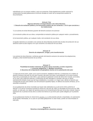 radiodifusión por sus propios medios y para sus emisiones. Estas legislaciones podrán autorizar la
conservación de esas grabaciones en archivos oficiales en razón de su excepcional carácter de
documentación.




                                             Artículo 11ter
                      Algunos derechos correspondientes a las obras literarias:
 1. Derecho de recitación pública y de transmisión pública de una recitación; 2. En lo que concierne a
                                           las traducciones

1) Los autores de obras literarias gozarán del derecho exclusivo de autorizar:

(i) la recitación pública de sus obras, comprendida la recitación pública por cualquier medio o procedimiento;

(ii) la transmisión pública, por cualquier medio, de la recitación de sus obras.

2) Iguales derechos se conceden a los autores de obras literarias durante todo el plazo de protección de sus
derechos sobre la obra original, en lo que concierne a la traducción de sus obras.




                                               Artículo 12
                           Derecho de adaptación, arreglo y otra transformación

Los autores de obras literarias o artísticas gozarán del derecho exclusivo de autorizar las adaptaciones,
arreglos y otras transformaciones de sus obras.




                                                Artículo 13
            Posibilidad de limitar el derecho de grabar obras musicales y la letra respectiva:
                            1. Licencias obligatorias; 2. Medidas transitorias;
            3. Decomiso de la importación de ejemplares hechos sin la autorización del autor

1) Cada país de la Unión, podrá, por lo que le concierne, establecer reservas y condiciones en lo relativo al
derecho exclusivo del autor de una obra musical y del autor de la letra, cuya grabación con la obra musical
haya sido ya autorizada por este último, para autorizar la grabación sonora de dicha obra musical, con la letra,
en su caso; pero todas las reservas y condiciones de esta naturaleza no tendrán más que un efecto
estrictamente limitado al país que las haya establecido y no podrán, en ningún caso, atentar al derecho que
corresponde al autor para obtener una remuneración equitativa fijada, en defecto de acuerdo amistoso, por la
autoridad competente.

2) Las grabaciones de obras musicales que hayan sido realizadas en un país de la Unión conforme al
Artículo 13.3) de los Convenios suscritos en Roma el 2 de junio de 1928 y en Bruselas el 26 de junio de 1948
podrán, en este país, ser objeto de reproducciones sin el consentimiento del autor de la obra musical, hasta la
expiración de un periodo de dos años a contar de la fecha en que dicho país quede obligado por la presente
Acta.

3) Las grabaciones hechas en virtud de los párrafos 1) y 2) del presente artículo e importadas, sin autorización
de las partes interesadas, en un país en que estas grabaciones no sean lícitas, podrán ser decomisadas en
este país.




                                               Artículo 14
                              Derechos cinematográficos y derechos conexos:
 