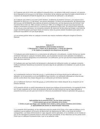 (a) Cualquier país de la Unión que ratifique la presente Acta o se adhiera a ella podrá conservar, sin perjuicio
de lo dispuesto en el Artículo V.2) del Anexo, el beneficio de las reservas que haya formulado anteriormente, a
condición de declararlo al hacer el depósito de su instrumento de ratificación o de adhesión.

(b) Cualquier país externo a la Unión podrá declarar, al adherirse al presente Convenio y sin perjuicio de lo
dispuesto en elArtículo V.2) del Anexo, que piensa reemplazar, al menos provisionalmente, las disposiciones
del Artículo 8 de la presente Acta relativas al derecho de traducción, por las disposiciones del Artículo 5 del
Convenio de la Unión de 1886, revisado en París en 1896, en la inteligencia de que esas disposiciones se
refieren únicamente a la traducción en un idioma de uso general en dicho país. Sin perjuicio de lo dispuesto
en el Artículo I.6)(b) del Anexo, en lo tocante al derecho de traducción de las obras que tengan como país de
origen uno de los países que hayan hecho tal reserva, todos los países estarán facultados para aplicar una
protección equivalente a la que aquél aplique.

(c) Los países podrán retirar en cualquier momento esa reserva mediante notificación dirigida al Director
General.




                                                 Artículo 31
                                 Aplicabilidad a determinados territorios:
                     1. Declaración; 2. Retiro de la declaración; 3. Fecha de vigencia;
                           4. No implica la aceptación de situaciones de hecho

1) Cualquier país podrá declarar en su instrumento de ratificación o de adhesión, o podrá informar por escrito
al Director General en cualquier momento ulterior, que el presente Convenio será aplicable a la totalidad o
parte de los territorios designados en la declaración o la notificación, por los que asume la responsabilidad de
las relaciones exteriores.

2) Cualquier país que haya hecho tal declaración o efectuado tal notificación podrá, en cualquier momento,
notificar al Director General que el presente Convenio deja de ser aplicable en la totalidad o en parte de esos
territorios.

3)

(a) La declaración hecha en virtud del párrafo 1) surtirá efecto en la misma fecha que la ratificación o la
adhesión, en el instrumento en el cual aquélla se haya incluído, y la notificación efectuada en virtud de ese
párrafo surtirá efecto tres meses después de su notificación por el Director General.

(b) La notificación hecha en virtud del párrafo 2) surtirá efecto doce meses después de su recepción por el
Director General.

4) El presente artículo no podrá interpretarse de manera que implique el reconocimiento o la aceptación tácita
por un país cualquiera de la Unión de la situación de hecho de todo territorio al cual se haga aplicable el
presente Convenio por otro país de la Unión en virtud de una declaración hecha en aplicación del párrafo 1).




                                                Artículo 32
                       Aplicabilidad de la presente Acta y de las Actas anteriores:
                            1. Entre países que ya son miembros de la Unión;
       2. Entre un país que llega a ser miembro de la Unión y otros países miembros de la Unión;
                         3. Aplicabilidad del Anexo en determinadas relaciones

1) La presente Acta reemplaza, en las relaciones entre los países de la Unión a los cuales se aplique y en la
medida en que se aplique, al Convenio de Berna del 9 de septiembre de 1886 y a las Actas de revisión
subsiguientes. Las Actas anteriormente en vigor seguirán siendo aplicables, en su totalidad o en la medida en
que no las reemplace la presente Acta en virtud de la frase precedente, en las relaciones con los países de la
Unión que no ratifiquen la presente Acta o que no se adhieran a ella.
 