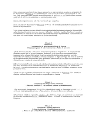 2) Los países externos a la Unión que lleguen a ser partes en la presente Acta, la aplicarán, sin perjuicio de
las disposiciones delpárrafo 3), en sus relaciones con cualquier país de la Unión que no sea parte de esta
Acta o que siendo parte, haya hecho la declaración prevista en el Artículo 28.1)(b). Dichos países admitirán
que el país de la Unión de que se trate, en sus relaciones con ellos:

(i) aplique las disposiciones del Acta más reciente de la que sea parte, y

(ii) sin perjuicio de lo dispuesto en el Artículo I.6) del Anexo, esté facultado para adaptar la protección al nivel
previsto en la presente Acta.

3) Los países que hayan invocado el beneficio de cualquiera de las facultades previstas en el Anexo podrán
aplicar las disposiciones del Anexo con respecto a la facultad o facultades cuyo beneficio hayan invocado, en
sus relaciones con cualquier país de la Unión que no esté obligado por la presente Acta, a condición de que
este último país haya aceptado la aplicación de dichas disposiciones.




                                                Artículo 33
                                                Diferencias:
                            1. Competencia de la Corte Internacional de Justicia;
                      2. Reserva respecto de esta competencia; 3. Retiro de la reserva

1) Toda diferencia entre dos o más países de la Unión respecto de la interpretación o de la aplicación del
presente Convenio que no se haya conseguido resolver por vía de negociación podrá ser llevada por
cualquiera de los países en litigio ante la Corte Internacional de Justicia mediante petición hecha de
conformidad con el Estatuto de la Corte, a menos que los países en litigio convengan otro modo de resolverla.
La Oficina Internacional será informada sobre la diferencia presentada a la Corte por el país demandante. La
Oficina informará a los demás países de la Unión.

2) En el momento de firmar la presente Acta o de depositar su instrumento de ratificación o de adhesión, todo
país podrá declarar que no se considera obligado por las disposiciones del párrafo 1). Las disposiciones
del párrafo 1) no serán aplicables en lo que respecta a las diferencias entre uno de esos países y los demás
países de la Unión.

3) Todo país que haya hecho una declaración con arreglo a lo dispuesto en el párrafo 2) podrá retirarla, en
cualquier momento, mediante una notificación dirigida al Director General.




                                                 Artículo 34
                                Cierre de algunas disposiciones anteriores:
                    1. De Actas anteriores; 2. Del Protocolo anexo al Acta de Estocolmo

1) Sin perjuicio de lo dispuesto en el Artículo 29bis, después de la entrada en vigor de los Artículos 1 a 21 y
del Anexo, ningún país podrá adherirse a Actas anteriores del presente Convenio o ratificarlas.

2) A partir de la entrada en vigor de los Artículos 1 a 21 y del Anexo, ningún país podrá hacer una declaración
en virtud de lo dispuesto en elArtículo 5 del Protocolo relativo a los países en desarrollo anexo al Acta de
Estocolmo.




                                                 Artículo 35
                                    Duración del Convenio; Denuncia:
                             1. Duración ilimitada; 2. Posibilidad de denuncia;
               3. Fecha en que surtirá efecto la denuncia; 4. Moratoria relativa a la denuncia
 