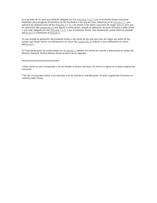 (i) si se trata de un país que estando obligado por los Artículos 1 a 21 y por el presente Anexo estuviese
habilitado para acogerse al beneficio de las facultades a las que se hace referencia en el Artículo I.1), que
aplicará las disposiciones de los Artículos II ó III o de ambos a las obras cuyo país de origen sea un país que,
en aplicación del subpárrafo (ii) que figura a continuación, acepte la aplicación de esos Artículos a tales obras
o que esté obligado por los Artículos 1 a 21 y por el presente Anexo; esa declaración podrá referirse también
alArtículo V o solamente al Artículo II.

(ii) que acepta la aplicación del presente Anexo a las obras de las que sea país de origen por parte de los
países que hayan hecho una declaración en virtud del subpárrafo (i) anterior o una notificación en virtud
delArtículo I.

2) Toda declaración de conformidad con el párrafo 1) deberá ser hecha por escrito y depositada en poder del
Director General. Surtirá efectos desde la fecha de su depósito.




1
 Este índice ha sido incorporado a fin de facilitar la lectura del texto. El mismo no figura en el texto original del
Convenio.

2
 Se han incorporado títulos a los artículos a fin de facilitar su identificación. El texto original del Convenio no
contiene tales títulos.
 