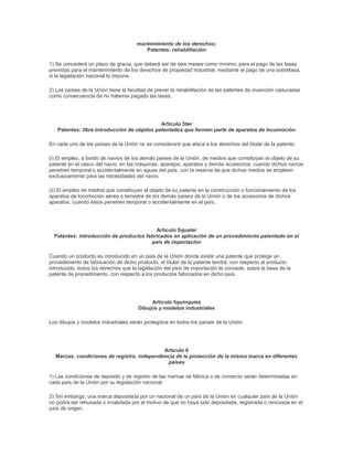 mantenimiento de los derechos;
                                         Patentes: rehabilitación

1) Se concederá un plazo de gracia, que deberá ser de seis meses como mínimo, para el pago de las tasas
previstas para el mantenimiento de los derechos de propiedad industrial, mediante el pago de una sobretasa,
si la legislación nacional lo impone.

2) Los países de la Unión tiene la facultad de prever la rehabilitación de las patentes de invención caducadas
como consecuencia de no haberse pagado las tasas.




                                             Artículo 5ter
   Patentes: libre introducción de objetos patentados que formen parte de aparatos de locomoción

En cada uno de los países de la Unión no se considerará que ataca a los derechos del titular de la patente:

(i) El empleo, a bordo de navíos de los demás países de la Unión, de medios que constituyan el objeto de su
patente en el casco del navío, en las máquinas, aparejos, aparatos y demás accesorios, cuando dichos navíos
penetren temporal o accidentalmente en aguas del país, con la reserva de que dichos medios se empleen
exclusivamente para las necesidades del navío;

(ii) El empleo de medios que constituyan el objeto de su patente en la construcción o funcionamiento de los
aparatos de locomoción aérea o terrestre de los demás países de la Unión o de los accesorios de dichos
aparatos, cuando éstos penetren temporal o accidentalmente en el país.




                                          Artículo 5quater
  Patentes: introducción de productos fabricados en aplicación de un procedimiento patentado en el
                                        país de importación

Cuando un producto es introducido en un país de la Unión donde existe una patente que protege un
procedimiento de fabricación de dicho producto, el titular de la patente tendrá, con respecto al producto
introducido, todos los derechos que la legislación del país de importación le concede, sobre la base de la
patente de procedimiento, con respecto a los productos fabricados en dicho país.




                                            Artículo 5quinquies
                                       Dibujos y modelos industriales

Los dibujos y modelos industriales serán protegidos en todos los países de la Unión.




                                            Artículo 6
  Marcas: condiciones de registro, independencia de la protección de la misma marca en diferentes
                                             países

1) Las condiciones de depósito y de registro de las marcas de fábrica o de comercio serán determinadas en
cada país de la Unión por su legislación nacional.

2) Sin embargo, una marca depositada por un nacional de un país de la Unión en cualquier país de la Unión
no podrá ser rehusada o invalidada por el motivo de que no haya sido depositada, registrada o renovada en el
país de origen.
 