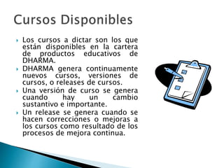  Los cursos a dictar son los que
están disponibles en la cartera
de productos educativos de
DHARMA.
 DHARMA genera continuamente
nuevos cursos, versiones de
cursos, o releases de cursos.
 Una versión de curso se genera
cuando hay un cambio
sustantivo e importante.
 Un release se genera cuando se
hacen correcciones o mejoras a
los cursos como resultado de los
procesos de mejora continua.
 