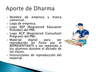  Nombre de empresa y marca
comercial.
 Logo de empresa.
 Logo REP (Registered Education
Provider) del PMI.
 Logo RCP (Registered Consultant
Program) del PMI.
 Material digital para ser
reproducido en físico por el
REPRESENTANTE y ser repartido a
los alumnos durante el dictado de
las clases.
 Instrucciones de reproducción del
material.
 