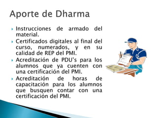  Instrucciones de armado del
material.
 Certificados digitales al final del
curso, numerados, y en su
calidad de REP del PMI.
 Acreditación de PDU’s para los
alumnos que ya cuenten con
una certificación del PMI.
 Acreditación de horas de
capacitación para los alumnos
que busquen contar con una
certificación del PMI.
 