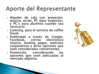  Alquiler de sala con proyector,
pizarra, ecran, PC para expositor,
y PC’s para alumnos cuando sea
necesario.
 Catering, para el servicio de coffee
break.
 Publicidad a través de Google,
Facebook, correo electrónico
masivo, landing pages, websites
corporativos y otras opciones que
sean consideradas convenientes.
 Promoción, considerando las
opciones que sean adecuadas al
mercado objetivo.
 