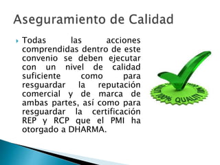  Todas las acciones
comprendidas dentro de este
convenio se deben ejecutar
con un nivel de calidad
suficiente como para
resguardar la reputación
comercial y de marca de
ambas partes, así como para
resguardar la certificación
REP y RCP que el PMI ha
otorgado a DHARMA.
 