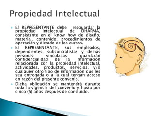  El REPRESENTANTE debe resguardar la
propiedad intelectual de DHARMA,
consistente en el know how de diseño,
material, contenido, procedimientos de
operación y dictado de los cursos.
 El REPRESENTANTE, sus empleados,
dependientes, subcontratistas y demás
personas vinculadas guardarán
confidencialidad de la información
relacionada con la propiedad intelectual,
actividades, productos, servicios, y/o
cualquier otro tipo de información que les
sea entregada o a la cual tengan acceso
en razón del presente convenio.
 Dicha obligación se mantendrá durante
toda la vigencia del convenio y hasta por
cinco (5) años después de concluido.
 