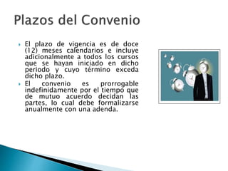  El plazo de vigencia es de doce
(12) meses calendarios e incluye
adicionalmente a todos los cursos
que se hayan iniciado en dicho
periodo y cuyo término exceda
dicho plazo.
 El convenio es prorrogable
indefinidamente por el tiempo que
de mutuo acuerdo decidan las
partes, lo cual debe formalizarse
anualmente con una adenda.
 