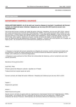 DISPOSICIONS
DEPARTAMENT D'EMPRESA I OCUPACIÓ
RESOLUCIÓ EMO/1680/2013, de 25 de juliol, per la qual es disposa la inscripció i la publicació del Conveni
col·lectiu de treball del sector d’oficines i despatxos, per als anys 2012-2014 (codi de conveni núm.
79000375011994).
Vist el text del Conveni col·lectiu de treball del sector d’oficines i despatxos, per als anys 2012-2014, subscrit
per la part empresarial per Fomento del Treball Nacional i PIMEC i por la part social per UGT i CCOO, el 27 de
juny de 2013, i d’acord amb el que disposen l’article 90.2 i 3 del Reial decret legislatiu 1/1995, de 24 de març,
pel qual s’aprova el Text Refós de la llei de l’Estatut dels treballadors; l’article 2 del Reial decret 713/2010, de
28 de maig, sobre registre i dipòsit de convenis i acords col·lectius de treball; el Decret 352/2011, de 7 de
juny, de reestructuració del Departament d’Empresa i Ocupació, i l’article 6 de la Llei 26/2010, de 3 d’agost, de
règim jurídic i de procediment de les administracions públiques de Catalunya,
Resolc:
-1 Disposar la inscripció del conveni esmentat en el Registre de convenis i acords col·lectius de treball amb
funcionament a través de mitjans electrònics de la Direcció General de Relacions Laborals i Qualitat en el
Treball, amb notificació a la Comissió Negociadora.
-2 Disposar la seva publicació al Diari Oficial de la Generalitat de Catalunya, amb el compliment previ dels
tràmits pertinents.
Barcelona 25 de juliol de 2013
Jordi Miró i Meix
Director general de Relacions Laborals i Qualitat en el Treball
Traducció del text original signat per parts
Conveni col·lectiu de treball del sector d'Oficines i Despatxos de Catalunya per als anys 2012 a 2014
Capítol 1
Disposicions generals
Article 1
Determinació de les parts
Aquest conveni col·lectiu es pacta entre les organitzacions empresarials Foment del Treball Nacional i PIMEC,
d'una banda, i els sindicats FES-UGT (Federació de Serveis de la UGT de Catalunya) i COMFIA-CCOO
(Federació de Serveis Financers i Administratius de Comissions Obreres de Catalunya), d'una altra.
DL B 38014-2007ISSN 1988-298X http://www.gencat.cat/dogc
Núm. 6432 - 5.8.20131/34 Diari Oficial de la Generalitat de Catalunya
CVE-DOGC-A-13210002-2013
 