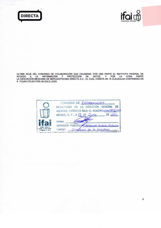 9
leraTronsporenciQ v Privoeidod
ULTIMA HOJA DEL CONVENIO DE COLABORACIÓN QUE CELEBRAN, POR UNA PARTE EL INSTITUTO FEDERAL DE
ACCESO A LA INFORMACIÓN Y PROTECCIÓN DE DATOS, Y POR LA OTRA PARTE
LA ASOCIACIÓN MEXICANA DE MERCADOTECNIA DIRECTA A.C., EL CUAL CONSTA DE 16 CLAUSULAS CONTENIDAS EN
9 FOJAS ÚTILES POR UN SOLO LADO.
O
¡fas
'ONVENÍO
REGISTRADO EN LA DIRECCIÓN GENERAL DE
ASUNTOS JURÍDICOS BAJO EL NÚMER06QNVOCfSfeQk
MÉXICO, D. f., A ñ DE JIv/liQ DE ^Q>¿
FIRMA
SERVIDOR PÚBUCO:>^/Vi(rf,«^c Qjtf&Ü frutar
CARGO- i)tq6r:tc lo COIYDHÍVÚ
9
 