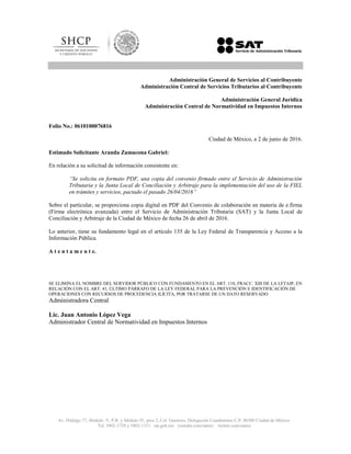 Av. Hidalgo 77, Módulo. V, P.B. y Módulo IV, piso 2, Col. Guerrero, Delegación Cuauhtémoc C.P. 06300 Ciudad de México
Tel. 5802-1720 y 5802-1151 sat.gob.mx youtube.com/satmx twitter.com/satmx
Administración General de Servicios al Contribuyente
Administración Central de Servicios Tributarios al Contribuyente
Administración General Jurídica
Administración Central de Normatividad en Impuestos Internos
Folio No.: 0610100076816
Ciudad de México, a 2 de junio de 2016.
Estimado Solicitante Aranda Zamacona Gabriel:
En relación a su solicitud de información consistente en:
“Se solicita en formato PDF, una copia del convenio firmado entre el Servicio de Administración
Tributaria y la Junta Local de Conciliación y Arbitraje para la implementación del uso de la FIEL
en trámites y servicios, pactado el pasado 26/04/2016”
Sobre el particular, se proporciona copia digital en PDF del Convenio de colaboración en materia de e.firma
(Firma electrónica avanzada) entre el Servicio de Administración Tributaria (SAT) y la Junta Local de
Conciliación y Arbitraje de la Ciudad de México de fecha 26 de abril de 2016.
Lo anterior, tiene su fundamento legal en el artículo 135 de la Ley Federal de Transparencia y Acceso a la
Información Pública.
A t e n t a m e n t e.
SE ELIMINA EL NOMBRE DEL SERVIDOR PÚBLICO CON FUNDAMENTO EN EL ART. 110, FRACC. XIII DE LA LFTAIP, EN
RELACIÓN CON EL ART. 41, ÚLTIMO PÁRRAFO DE LA LEY FEDERAL PARA LA PREVENCIÓN E IDENTIFICACIÓN DE
OPERACIONES CON RECURSOS DE PROCEDENCIA ILÍCITA, POR TRATARSE DE UN DATO RESERVADO
Administradora Central
Lic. Juan Antonio López Vega
Administrador Central de Normatividad en Impuestos Internos
 