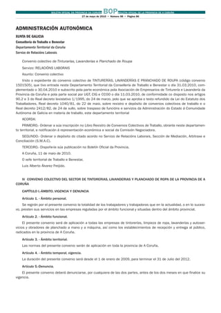 BOLETIN OFICIAL DA PROVINCIA DA CORUÑA BOPBOLETIN OFICIAL DE LA PROVINCIA DE A CORUÑA
27 de mayo de 2010 Número 98 Página 86
ADMINISTRACIÓN AUTONÓMICA
XUNTA DE GALICIA
Consellería de Traballo e Benestar
Departamento Territorial da Coruña
Servizo de Relacións Laborais
Convenio colectivo de Tinturarías, Lavanderías e Planchado de Roupa
Servizo: RELACIÓNS LABORAIS
Asunto: Convenio colectivo
Visto o expediente do convenio colectivo de TINTURERÍAS, LAVANDERÍAS E PRANCHADO DE ROUPA (código convenio
1501505), que tivo entrada neste Departamento Territorial da Consellería de Traballo e Benestar o día 31.03.2010, com-
plementado o 30.04.2010 e subscrito pola parte económica pola Asociación de Empresarios de Tinturería e Lavandería da
Provincia da Coruña e pola parte social por UGT, CIG e CCOO o día 11.03.2010, de conformidade co disposto nos artigos
90.2 e 3 do Real decreto lexislativo 1/1995, do 24 de marzo, polo que se aproba o texto refundido da Lei do Estatuto dos
Traballadores, Real decreto 1040/81, do 22 de maio, sobre rexistro e depósito de convenios colectivos de traballo e o
Real decreto 2412/82, de 24 de xullo, sobre traspaso de funcións e servizos da Administración do Estado á Comunidade
Autónoma de Galicia en materia de traballo, este departamento territorial
ACORDA:
PRIMEIRO.- Ordenar a súa inscripción no Libro Rexistro de Convenios Colectivos de Traballo, obrante neste departamen-
to territorial, e notificación á representación económica e social da Comisión Negociadora.
SEGUNDO.- Ordenar o depósito do citado acordo no Servizo de Relacións Laborais, Sección de Mediación, Arbitraxe e
Conciliación (S.M.A.C).
TERCEIRO.- Dispoñe-la súa publicación no Boletín Oficial da Provincia.
A Coruña, 11 de maio de 2010.
O xefe territorial de Traballo e Benestar,
Luis Alberto Álvarez Freijido.
IV CONVENIO COLECTIVO DEL SECTOR DE TINTORERIAS, LAVANDERIAS Y PLANCHADO DE ROPA DE LA PROVINCIA DE A
CORUÑA
CAPÍTULO I.-ÁMBITO, VIGENCIA Y DENUNCIA
Artículo 1. - Ámbito personal.
Se regirán por el presente convenio la totalidad de los trabajadores y trabajadoras que en la actualidad, o en lo sucesi-
vo, presten sus servicios en las empresas reguladas por el ámbito funcional y situadas dentro del ámbito provincial.
Artículo 2. - Ámbito funcional.
El presente convenio será de aplicación a todas las empresas de tintorerías, limpieza de ropa, lavanderías y autoser-
vicios y obradores de planchado a mano y a máquina, así como los establecimientos de recepción y entrega al público,
radicados en la provincia de A Coruña.
Artículo 3. - Ámbito territorial.
Las normas del presente convenio serán de aplicación en toda la provincia de A Coruña.
Artículo 4. - Ámbito temporal, vigencia.
La duración del presente convenio será desde el 1 de enero de 2009, para terminar el 31 de Julio del 2012.
Artículo 5.-Denuncia.
El presente convenio deberá denunciarse, por cualquiera de las dos partes, antes de los dos meses en que finalice su
vigencia.
 