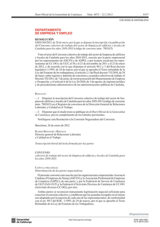 CVE-DOGC-B-12037006-2012
DEPARTAMENTO
DE EMPRESA Y EMPLEO
RESOLUCIÓN
EMO/248/2012, de 26 de enero, por la que se dispone la inscripción y la publicación
del Convenio colectivo de trabajo del sector de limpieza de ediicios y locales de
Cataluña para los años 2010-2013 (código de convenio núm. 7902415).
Visto el texto del Convenio colectivo de trabajo del sector de limpieza de edificios
y locales de Cataluña para los años 2010-2013, suscrito por la parte empresarial
por los representantes de ASCEN y de ASPEL y por la parte social por los repre-
sentantes de CC.OO y de UGT, el 10 y el 23 de noviembre de 2011 y el 23 de enero
de 2012, y de acuerdo con lo que disponen el artículo 90.2 y 3 del Real decreto
legislativo 1/1995, de 24 de marzo, por el que se aprueba el Texto refundido de la
Ley del Estatuto de los trabajadores; el artículo 2.1 del Real decreto 713/2010, de 28
de mayo, sobre registro y depósito de convenios y acuerdos colectivos de trabajo; el
Decreto 352/2011, de 7 de junio, de reestructuración del Departamento de Empresa
y Ocupación, y el artículo 6 de la Ley 26/2010, de 3 de agosto, de régimen jurídico
y de procedimiento administrativo de las administraciones públicas de Cataluña,
RESUELVO:
—1 Disponer la inscripción del Convenio colectivo de trabajo del sector de lim-
pieza de edificios y locales de Cataluña para los años 2010-2013 (código de convenio
núm. 7902415) en el Registro de convenios de la Dirección General de Relaciones
Laborales y Calidad en el Trabajo.
—2 Disponer que el citado texto se publique en el Diari Oficial de la Generalitat
de Catalunya, previo cumplimiento de los trámites pertinentes.
Notifíquese esta Resolución a la Comisión Negociadora del Convenio.
Barcelona, 26 de enero de 2012
RAMON BONASTRE I BERTRAN
Director general de Relaciones Laborales
y Calidad en el Trabajo
Transcripción literal del texto firmado por las partes
CONVENIO
colectivo de trabajo del sector de limpieza de ediicios y locales de Cataluña para
los años 2010-2013.
CAPíTULO PRELIMINAR
Determinación de las partes negociadoras
El presente convenio está suscrito por las organizaciones empresariales Asociació
Catalana d’Empreses de Neteja (ASCEN) y la Asociación Profesional de Empresas
de Limpieza (ASPEL), de una parte, y por la Federació de Serveis de Catalunya
de UGT (FeS-UGT) y la Federació d’Activitats Diverses de Catalunya de CC.OO.
(Activitats diverses-CC.OO.), por otra.
Ambas partes se reconocen mutuamente legitimación negocial suficiente para
concertarelconveniocolectivo,yestablecenquelosacuerdosrecogidosenelmismo
son adoptados por la mayoría de cada una de las representaciones, de conformidad
con el art. 89.3 del RDL. 1/1995, de 24 de marzo, por el que se aprueba el Texto
Refundido de la Ley del Estatuto de los Trabajadores.
Disposiciones
8357Diari Oicial de la Generalitat de Catalunya Núm. 6072 – 22.2.2012
http://www.gencat.cat/dogc ISSN 1988-298X
DL B-38015-2007
 
