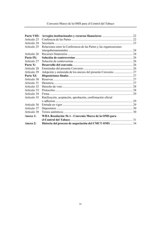 Convenio Marco de la OMS para el Control del Tabaco 
Parte VIII: Arreglos institucionales y recursos financieros ......................................... 22 
Artículo 23 Conferecia de las Partes .................................................................................. 22 
Artículo 24 Secretaría ......................................................................................................... 23 
Artículo 25 Relaciones entre la Conferencia de las Partes y las organizaciones 
intergubernamentales ...................................................................................... 24 
Artículo 26 Recursos financieros ....................................................................................... 24 
Parte IX: Solución de controversias ............................................................................. 26 
Artículo 27 Solución de controversias ............................................................................... 26 
Parte X: Desarrollo del convenio................................................................................. 26 
Artículo 28 Enmiendas del presente Convenio.................................................................. 26 
Artículo 29 Adopción y enmienda de los anexos del presente Convenio ......................... 27 
Parte XI: Disposiciones finales...................................................................................... 27 
Artículo 30 Reservas........................................................................................................... 27 
Artículo 31 Denuncia.......................................................................................................... 27 
Artículo 32 Derecho de voto............................................................................................... 28 
Artículo 33 Protocolos ........................................................................................................ 28 
Artículo 34 Firma................................................................................................................ 29 
Artículo 35 Ratificación, aceptación, aprobación, confirmación oficial 
o adhesíon........................................................................................................ 29 
Artículo 36 Entrada en vigor .............................................................................................. 29 
Artículo 37 Depositario ...................................................................................................... 30 
Artículo 38 Textos auténticos............................................................................................. 30 
Anexo 1: WHA Resolución 56.1 - Convenio Marco de la OMS para 
el Control del Tabaco.................................................................................... 31 
Anexo 2: Historia del proceso de negociación del CMCT OMS.............................. 34 
iv 
 