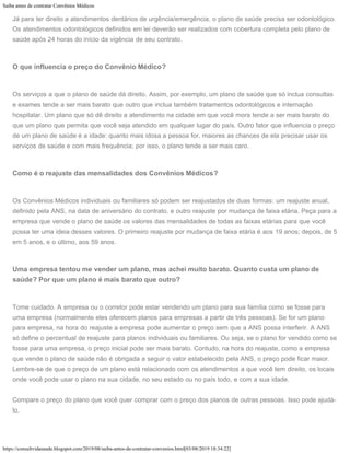 Saiba antes de contratar Convênios Médicos
https://consultvidasaude.blogspot.com/2019/08/saiba-antes-de-contratar-convenios.html[03/08/2019 18:34:22]
Já para ter direito a atendimentos dentários de urgência/emergência, o plano de saúde precisa ser odontológico.
Os atendimentos odontológicos definidos em lei deverão ser realizados com cobertura completa pelo plano de
saúde após 24 horas do início da vigência de seu contrato.
O que influencia o preço do Convênio Médico?
Os serviços a que o plano de saúde dá direito. Assim, por exemplo, um plano de saúde que só inclua consultas
e exames tende a ser mais barato que outro que inclua também tratamentos odontológicos e internação
hospitalar. Um plano que só dê direito a atendimento na cidade em que você mora tende a ser mais barato do
que um plano que permita que você seja atendido em qualquer lugar do país. Outro fator que influencia o preço
de um plano de saúde é a idade: quanto mais idosa a pessoa for, maiores as chances de ela precisar usar os
serviços de saúde e com mais frequência; por isso, o plano tende a ser mais caro.
Como é o reajuste das mensalidades dos Convênios Médicos?
Os Convênios Médicos individuais ou familiares só podem ser reajustados de duas formas: um reajuste anual,
definido pela ANS, na data de aniversário do contrato, e outro reajuste por mudança de faixa etária. Peça para a
empresa que vende o plano de saúde os valores das mensalidades de todas as faixas etárias para que você
possa ter uma ideia desses valores. O primeiro reajuste por mudança de faixa etária é aos 19 anos; depois, de 5
em 5 anos, e o último, aos 59 anos.
Uma empresa tentou me vender um plano, mas achei muito barato. Quanto custa um plano de
saúde? Por que um plano é mais barato que outro?
Tome cuidado. A empresa ou o corretor pode estar vendendo um plano para sua família como se fosse para
uma empresa (normalmente eles oferecem planos para empresas a partir de três pessoas). Se for um plano
para empresa, na hora do reajuste a empresa pode aumentar o preço sem que a ANS possa interferir. A ANS
só define o percentual de reajuste para planos individuais ou familiares. Ou seja, se o plano for vendido como se
fosse para uma empresa, o preço inicial pode ser mais barato. Contudo, na hora do reajuste, como a empresa
que vende o plano de saúde não é obrigada a seguir o valor estabelecido pela ANS, o preço pode ficar maior.
Lembre-se de que o preço de um plano está relacionado com os atendimentos a que você tem direito, os locais
onde você pode usar o plano na sua cidade, no seu estado ou no país todo, e com a sua idade.
Compare o preço do plano que você quer comprar com o preço dos planos de outras pessoas. Isso pode ajudá-
lo.
 