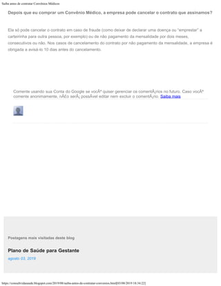 Saiba antes de contratar Convênios Médicos
https://consultvidasaude.blogspot.com/2019/08/saiba-antes-de-contratar-convenios.html[03/08/2019 18:34:22]
Plano de Saúde para Gestante
Comente usando sua Conta do Google se vocÃª quiser gerenciar os comentÃ¡rios no futuro. Caso vocÃª
comente anonimamente, nÃ£o serÃ¡ possÃvel editar nem excluir o comentÃ¡rio. Saiba mais
Postagens mais visitadas deste blog
agosto 03, 2019
Depois que eu comprar um Convênio Médico, a empresa pode cancelar o contrato que assinamos?
Ela só pode cancelar o contrato em caso de fraude (como deixar de declarar uma doença ou “emprestar” a
carteirinha para outra pessoa, por exemplo) ou de não pagamento da mensalidade por dois meses,
consecutivos ou não. Nos casos de cancelamento do contrato por não pagamento da mensalidade, a empresa é
obrigada a avisá-lo 10 dias antes do cancelamento.
 