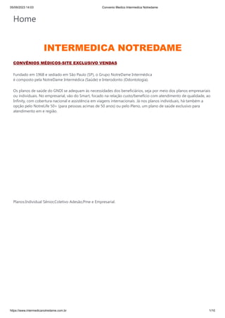 05/09/2023 14:03 Convenio Medico Intermedica Notredame
https://www.intermedicanotredame.com.br 1/10
Home
INTERMEDICA NOTREDAME
CONVÊNIOS MÉDICOS-SITE EXCLUSIVO VENDAS
Fundado em 1968 e sediado em São Paulo (SP), o Grupo NotreDame Intermédica
é composto pela NotreDame Intermédica (Saúde) e Interodonto (Odontologia).
Os planos de saúde do GNDI se adequam às necessidades dos beneficiários, seja por meio dos planos empresariais
ou individuais. No empresarial, vão do Smart, focado na relação custo/benefício com atendimento de qualidade, ao
Infinity, com cobertura nacional e assistência em viagens internacionais. Já nos planos individuais, há também a
opção pelo NotreLife 50+ (para pessoas acimas de 50 anos) ou pelo Pleno, um plano de saúde exclusivo para
atendimento em e região.
Planos:Individual Sênior,Coletivo Adesão,Pme e Empresarial.
 