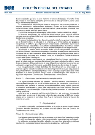BOLETÍN OFICIAL DEL ESTADO
Núm. 129	 Miércoles 28 de mayo de 2014	 Sec. III. Pág. 40429
de las necesidades que exija en cada momento el volumen de trabajo a desarrollar dentro
del periodo de inicio de las campañas promocionales o ciclos productivos, salvo fuerza
mayor debidamente constatada.
El llamamiento se efectuará por orden de antigüedad de los trabajadores en la
empresa, atendiendo a las necesidades de trabajo y se hará por grupos de trabajadores
de las distintas zonas geográficas establecidas en cada empresa suficiente para
completar un pedido realizado por un cliente.
Producido el llamamiento, el trabajador está obligado a su incorporación al trabajo.
La empresa se obliga en ese periodo de tiempo que se marca como de inicio de
campaña a comenzar la actividad en la misma, salvo supuestos de causa de fuerza mayor
debidamente constatada.
El cese de los trabajadores fijos discontinuos se hará de forma gradual y de acuerdo
con el decrecimiento de la actividad de la empresa, y de forma rotatoria por grupos de
trabajadores, de tal forma que, el primero en ser contratado, será también el primero en
cesar en el trabajo, procurándose así que todos los trabajadores fijos discontinuos presten
en la empresa un número igual de días dentro de cada campaña o ciclo de producción.
No obstante lo anterior, en los supuestos en los que un trabajador esté vinculado a
una acción concreta e individual contratada por un cliente, el cese parcial del contrato de
un cliente afectará exclusivamente a la/s persona/s que tengan asignado ese servicio
individualmente. Así pues, solo en estos casos, no se tendrá en cuenta el orden de
incorporación de los trabajadores.
Las obligaciones específicas de los trabajadores fijos-discontinuos consistirán en
acudir al trabajo cada vez que sean llamados al mismo para efectuar las labores objeto
de su contratación. El incumplimiento de esta obligación durante tres llamamientos, sin
justificación por parte del mismo será causa válida de extinción del contrato de trabajo.
Los trabajadores con contrato de trabajo fijo discontinuo con una antigüedad en la
empresa superior a dos temporadas tendrán derecho preferente a ocupar los puestos de
trabajo fijos ordinarios a tiempo completo o a tiempo parcial que se produzcan en el centro
de trabajo en el mismo puesto de trabajo. Según lo establecido para tales efectos en la
regulación del presente Convenio para los trabajadores a tiempo parcial.
Artículo 21.  Compromisos para la promoción de empleo estable.
Las organizaciones firmantes del presente Convenio colectivo, conscientes de la
inestabilidad en el empleo por la que atraviesa el Sector, ven conveniente y necesaria su
contribución para favorecer la inserción laboral especialmente de los jóvenes, promover
la estabilidad en el empleo, a través, bien de la transformación de contratos de trabajo
temporales en contratos estables o bien acudiendo directamente a la contratación de
carácter indefinida.
A lo largo de la vigencia del Convenio Colectivo, las empresas contratarán/
transformaran un número de contratos suficientes para alcanzar el 60 % de empleo
estable, en su personal de estructura Área–A, y de mantenerlo durante la vigencia del
presente convenio.
V.  Estructura salarial
Las retribuciones de los trabajadores incluidos en el ámbito de aplicación del presente
Convenio, estarán distribuidas en su caso entre el Salario Base de Grupo y los
Complementos del mismo.
Artículo 22.  Retribución según tablas.
Las tablas económicas serán las que se expresan en el Anexo I del presente convenio.
En tal Anexo figuran los salarios mínimos garantizados para cada grupo profesional.
La retribución recogida en las tablas salariales corresponde a la jornada completa y a
los diferentes niveles salariales correspondientes a cada grupo profesional.
cve:BOE-A-2014-5573
 