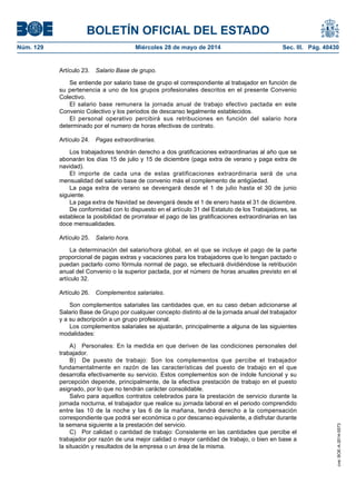 BOLETÍN OFICIAL DEL ESTADO
Núm. 129	 Miércoles 28 de mayo de 2014	 Sec. III. Pág. 40430
Artículo 23.  Salario Base de grupo.
Se entiende por salario base de grupo el correspondiente al trabajador en función de
su pertenencia a uno de los grupos profesionales descritos en el presente Convenio
Colectivo.
El salario base remunera la jornada anual de trabajo efectivo pactada en este
Convenio Colectivo y los periodos de descanso legalmente establecidos.
El personal operativo percibirá sus retribuciones en función del salario hora
determinado por el numero de horas efectivas de contrato.
Artículo 24.  Pagas extraordinarias.
Los trabajadores tendrán derecho a dos gratificaciones extraordinarias al año que se
abonarán los días 15 de julio y 15 de diciembre (paga extra de verano y paga extra de
navidad).
El importe de cada una de estas gratificaciones extraordinaria será de una
mensualidad del salario base de convenio más el complemento de antigüedad.
La paga extra de verano se devengará desde el 1 de julio hasta el 30 de junio
siguiente.
La paga extra de Navidad se devengará desde el 1 de enero hasta el 31 de diciembre.
De conformidad con lo dispuesto en el artículo 31 del Estatuto de los Trabajadores, se
establece la posibilidad de prorratear el pago de las gratificaciones extraordinarias en las
doce mensualidades.
Artículo 25.  Salario hora.
La determinación del salario/hora global, en el que se incluye el pago de la parte
proporcional de pagas extras y vacaciones para los trabajadores que lo tengan pactado o
puedan pactarlo como fórmula normal de pago, se efectuará dividiéndose la retribución
anual del Convenio o la superior pactada, por el número de horas anuales previsto en el
artículo 32.
Artículo 26.  Complementos salariales.
Son complementos salariales las cantidades que, en su caso deban adicionarse al
Salario Base de Grupo por cualquier concepto distinto al de la jornada anual del trabajador
y a su adscripción a un grupo profesional.
Los complementos salariales se ajustarán, principalmente a alguna de las siguientes
modalidades:
A)  Personales: En la medida en que deriven de las condiciones personales del
trabajador.
B)  De puesto de trabajo: Son los complementos que percibe el trabajador
fundamentalmente en razón de las características del puesto de trabajo en el que
desarrolla efectivamente su servicio. Estos complementos son de índole funcional y su
percepción depende, principalmente, de la efectiva prestación de trabajo en el puesto
asignado, por lo que no tendrán carácter consolidable.
Salvo para aquellos contratos celebrados para la prestación de servicio durante la
jornada nocturna, el trabajador que realice su jornada laboral en el periodo comprendido
entre las 10 de la noche y las 6 de la mañana, tendrá derecho a la compensación
correspondiente que podrá ser económica o por descanso equivalente, a disfrutar durante
la semana siguiente a la prestación del servicio.
C)  Por calidad o cantidad de trabajo: Consistente en las cantidades que percibe el
trabajador por razón de una mejor calidad o mayor cantidad de trabajo, o bien en base a
la situación y resultados de la empresa o un área de la misma.
cve:BOE-A-2014-5573
 