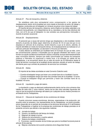 BOLETÍN OFICIAL DEL ESTADO
Núm. 129	 Miércoles 28 de mayo de 2014	 Sec. III. Pág. 40431
Artículo 27.  Plus de transporte y distancia.
Se establece este plus extrasalarial como compensación a los gastos de
desplazamiento dentro de la localidad así como desde el domicilio al centro de trabajo y
su regreso, producidos por el trabajador en cómputo anual por once meses de trabajo.
El importe del plus de transporte y distancia, será el fijado en las tablas salariales y se
retribuirá mensualmente, con independencia de su naturaleza y de los días efectivos del
mes, con el fin de que el trabajador no vea variadas sus percepciones mensuales o
durante el periodo vacacional.
Artículo 28.  Desplazamientos.
El personal que a causa del servicio tenga que desplazarse a otra localidad, tendrá
derecho al percibo de dietas según determina el artículo 30. En el caso de que no se
desplace en vehículo de la empresa, tendrá derecho a que se le abone, además, el
importe del billete en medio de transporte idóneo. Si el desplazamiento se realizase en un
vehículo particular del trabajador, se abonarán 0,18 euros por kilómetro.
A estos efectos se entenderá por localidad tanto el municipio de que se trate, como
las concentraciones urbanas o industriales que se agrupen alrededor del mismo y que
formen con aquél una Macroconcentración urbana o industrial, aunque administrativamente
sean municipios distintos, siempre que estén comunicados por medios de transporte
públicos a intervalos no superiores a media hora, a la entrada y/o salida de los
trabajadores, o se encuentren dentro de un radio de acción de 25 Kilómetros desde el
límite del término municipal de la localidad donde estuviera ubicado el centro de trabajo
del cliente para cuyo contrato de prestación de servicios fue contratado.
Artículo 29.  Dietas.
El importe de las dietas acordadas en este Convenio Colectivo será:
–  Cuando el trabajador tenga que hacer una comida fuera de su localidad: 6 euros.
–  Cuando el trabajador tenga que hacer dos comidas fuera de su localidad: 12 euros.
– Cuando el trabajador tenga que pernoctar y hacer dos comidas fuera de su
localidad: 45 euros.
Artículo 30.  Liquidación y pago del salario.
La liquidación y pago se efectuará preferentemente dentro de los cinco primeros días
hábiles de cada mes y, como máximo, dentro de los diez días naturales siguientes del
mes en que se produzca el devengo del salario por cualquiera de los medios previstos en
el Estatuto de los Trabajadores.
Artículo 31.  Cláusula de Inaplicación de las condiciones de trabajo.
Cuando concurran causas económicas, técnicas, organizativas o de producción, por
acuerdo entre la empresa y los representantes de los trabajadores, se podrá proceder,
previo desarrollo de un periodo de consultas en los términos del artículo 41.4 del Estatuto
de los Trabajadores a inaplicar en la empresa las condiciones de trabajo previstas en el
presente convenio que afecten a las siguientes materias:
a)  Jornada de trabajo.
b)  Horario y la distribución del tiempo de trabajo.
c)  Régimen de trabajo a turnos.
d)  Sistema de remuneración y cuantía salarial.
e)  Sistema de trabajo y rendimiento.
f)  Funciones, cuando excedan de los límites que para la movilidad funcional prevé el
artículo 39 de esta ley.
g)  Mejoras voluntarias de la acción protectora de la Seguridad Social.
cve:BOE-A-2014-5573
 