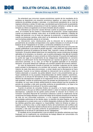 BOLETÍN OFICIAL DEL ESTADO
Núm. 129	 Miércoles 28 de mayo de 2014	 Sec. III. Pág. 40432
Se entenderá que concurren causas económicas cuando de los resultados de la
empresa se desprenda una situación económica negativa, en casos tales como la
existencia de pérdidas actuales o previstas, o la disminución persistente de su nivel de
ingresos ordinarios o ventas. En todo caso, se entenderá que la disminución es persistente
si durante dos trimestres consecutivos el nivel de ingresos ordinarios o ventas de cada
trimestre es inferior al registrado en el mismo trimestre del año anterior.
Se entenderá que concurren causas técnicas cuando se produzcan cambios, entre
otros, en el ámbito de los medios o instrumentos de producción; causas organizativas
cuando se produzcan cambios, entre otros, en el ámbito de los sistemas y métodos de
trabajo del personal o en el modo de organizar la producción, y causas productivas
cuando se produzcan cambios, entre otros, en la demanda de los productos o servicios
que la empresa pretende colocar en el mercado.
La intervención como interlocutores ante la dirección de la empresa en el
procedimiento de consultas corresponderá a los sujetos indicados en el artículo 41.4 del
Estatuto de los Trabajadores en el orden y condiciones señalados en el mismo.
Cuando el periodo de consultas finalice con acuerdo se presumirá que concurren las
causas justificativas a que alude el párrafo segundo, y sólo podrá ser impugnado ante la
jurisdicción social por la existencia de fraude, dolo, coacción o abuso de derecho en su
conclusión. El acuerdo deberá determinar con exactitud las nuevas condiciones de trabajo
aplicables en la empresa y su duración, que no podrá prolongarse más allá del momento
en que resulte aplicable un nuevo convenio en dicha empresa. El acuerdo de inaplicación
no podrá dar lugar al incumplimiento de las obligaciones establecidas en convenio
relativas a la eliminación de las discriminaciones por razones de género o de las que
estuvieran previstas, en su caso, en el Plan de Igualdad aplicable en la empresa.
Asimismo, el acuerdo deberá ser notificado a la comisión paritaria del convenio colectivo.
En caso de desacuerdo durante el periodo de consultas cualquiera de las partes
podrá someter la discrepancia a la comisión del convenio, que dispondrá de un plazo
máximo de siete días para pronunciarse, a contar desde que la discrepancia le fuera
planteada. Cuando no se hubiera solicitado la intervención de la comisión o ésta no
hubiera alcanzado un acuerdo, las partes deberán recurrir a los procedimientos que se
hayan establecido en los acuerdos interprofesionales de ámbito estatal o autonómico,
previstos en el artículo 83 del Estatuto de los Trabajadores, para solventar de manera
efectiva las discrepancias surgidas en la negociación de los acuerdos a que se refiere
este apartado, incluido el compromiso previo de someter las discrepancias a un arbitraje
vinculante, en cuyo caso el laudo arbitral tendrá la misma eficacia que los acuerdos en
periodo de consultas y sólo será recurrible conforme al procedimiento y en base a los
motivos establecidos en el artículo 91 de dicho cuerpo legal.
Cuando el periodo de consultas finalice sin acuerdo y no fueran aplicables los
procedimientos a los que se refiere el párrafo anterior o estos no hubieran solucionado la
discrepancia, cualquiera de las partes podrá someter la solución de la misma a la
Comisión Consultiva Nacional de Convenios Colectivos cuando la inaplicación de las
condiciones de trabajo afectase a centros de trabajo de la empresa situados en el territorio
de más de una comunidad autónoma, o a los órganos correspondientes de las
comunidades autónomas en los demás casos. La decisión de estos órganos, que podrá
ser adoptada en su propio seno o por un árbitro designado al efecto por ellos mismos con
las debidas garantías para asegurar su imparcialidad, habrá de dictarse en plazo no
superior a veinticinco días a contar desde la fecha del sometimiento del conflicto ante
dichos órganos. Tal decisión tendrá la eficacia de los acuerdos alcanzados en periodo de
consultas y sólo será recurrible conforme al procedimiento y en base a los motivos
establecidos en el artículo 91 del Estatuto de los Trabajadores.
El resultado de los procedimientos a que se refieren los párrafos anteriores que haya
finalizado con la inaplicación de condiciones de trabajo deberá ser comunicado a la
autoridad laboral a los solos efectos de depósito.
cve:BOE-A-2014-5573
 