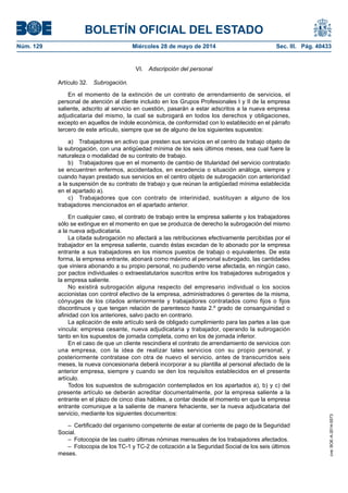 BOLETÍN OFICIAL DEL ESTADO
Núm. 129	 Miércoles 28 de mayo de 2014	 Sec. III. Pág. 40433
VI.  Adscripción del personal
Artículo 32.  Subrogación.
En el momento de la extinción de un contrato de arrendamiento de servicios, el
personal de atención al cliente incluido en los Grupos Profesionales I y II de la empresa
saliente, adscrito al servicio en cuestión, pasarán a estar adscritos a la nueva empresa
adjudicataria del mismo, la cual se subrogará en todos los derechos y obligaciones,
excepto en aquellos de índole económica, de conformidad con lo establecido en el párrafo
tercero de este artículo, siempre que se de alguno de los siguientes supuestos:
a)  Trabajadores en activo que presten sus servicios en el centro de trabajo objeto de
la subrogación, con una antigüedad mínima de los seis últimos meses, sea cual fuere la
naturaleza o modalidad de su contrato de trabajo.
b)  Trabajadores que en el momento de cambio de titularidad del servicio contratado
se encuentren enfermos, accidentados, en excedencia o situación análoga, siempre y
cuando hayan prestado sus servicios en el centro objeto de subrogación con anterioridad
a la suspensión de su contrato de trabajo y que reúnan la antigüedad mínima establecida
en el apartado a).
c)  Trabajadores que con contrato de interinidad, sustituyan a alguno de los
trabajadores mencionados en el apartado anterior.
En cualquier caso, el contrato de trabajo entre la empresa saliente y los trabajadores
sólo se extingue en el momento en que se produzca de derecho la subrogación del mismo
a la nueva adjudicataria.
La citada subrogación no afectará a las retribuciones efectivamente percibidas por el
trabajador en la empresa saliente, cuando éstas excedan de lo abonado por la empresa
entrante a sus trabajadores en los mismos puestos de trabajo o equivalentes. De esta
forma, la empresa entrante, abonará como máximo al personal subrogado, las cantidades
que viniera abonando a su propio personal, no pudiendo verse afectada, en ningún caso,
por pactos individuales o extraestatutarios suscritos entre los trabajadores subrogados y
la empresa saliente.
No existirá subrogación alguna respecto del empresario individual o los socios
accionistas con control efectivo de la empresa, administradores ó gerentes de la misma,
cónyuges de los citados anteriormente y trabajadores contratados como fijos o fijos
discontinuos y que tengan relación de parentesco hasta 2.º grado de consanguinidad o
afinidad con los anteriores, salvo pacto en contrario.
La aplicación de este artículo será de obligado cumplimiento para las partes a las que
vincula: empresa cesante, nueva adjudicataria y trabajador, operando la subrogación
tanto en los supuestos de jornada completa, como en los de jornada inferior.
En el caso de que un cliente rescindiera el contrato de arrendamiento de servicios con
una empresa, con la idea de realizar tales servicios con su propio personal, y
posteriormente contratase con otra de nuevo el servicio, antes de transcurridos seis
meses, la nueva concesionaria deberá incorporar a su plantilla al personal afectado de la
anterior empresa, siempre y cuando se den los requisitos establecidos en el presente
artículo.
Todos los supuestos de subrogación contemplados en los apartados a), b) y c) del
presente artículo se deberán acreditar documentalmente, por la empresa saliente a la
entrante en el plazo de cinco días hábiles, a contar desde el momento en que la empresa
entrante comunique a la saliente de manera fehaciente, ser la nueva adjudicataria del
servicio, mediante los siguientes documentos:
–  Certificado del organismo competente de estar al corriente de pago de la Seguridad
Social.
–  Fotocopia de las cuatro últimas nóminas mensuales de los trabajadores afectados.
–  Fotocopia de los TC-1 y TC-2 de cotización a la Seguridad Social de los seis últimos
meses.
cve:BOE-A-2014-5573
 
