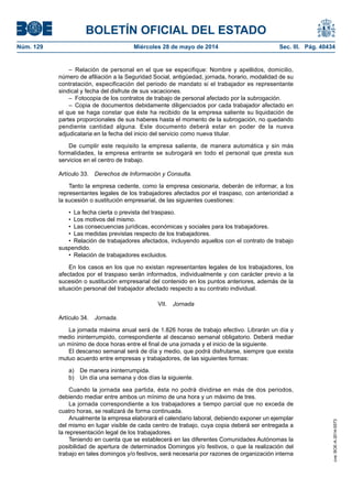 BOLETÍN OFICIAL DEL ESTADO
Núm. 129	 Miércoles 28 de mayo de 2014	 Sec. III. Pág. 40434
– Relación de personal en el que se especifique: Nombre y apellidos, domicilio,
número de afiliación a la Seguridad Social, antigüedad, jornada, horario, modalidad de su
contratación, especificación del periodo de mandato si el trabajador es representante
sindical y fecha del disfrute de sus vacaciones.
–  Fotocopia de los contratos de trabajo de personal afectado por la subrogación.
–  Copia de documentos debidamente diligenciados por cada trabajador afectado en
el que se haga constar que éste ha recibido de la empresa saliente su liquidación de
partes proporcionales de sus haberes hasta el momento de la subrogación, no quedando
pendiente cantidad alguna. Este documento deberá estar en poder de la nueva
adjudicataria en la fecha del inicio del servicio como nueva titular.
De cumplir este requisito la empresa saliente, de manera automática y sin más
formalidades, la empresa entrante se subrogará en todo el personal que presta sus
servicios en el centro de trabajo.
Artículo 33.  Derechos de Información y Consulta.
Tanto la empresa cedente, como la empresa cesionaria, deberán de informar, a los
representantes legales de los trabajadores afectados por el traspaso, con anterioridad a
la sucesión o sustitución empresarial, de las siguientes cuestiones:
•  La fecha cierta o prevista del traspaso.
•  Los motivos del mismo.
•  Las consecuencias jurídicas, económicas y sociales para los trabajadores.
•  Las medidas previstas respecto de los trabajadores.
•  Relación de trabajadores afectados, incluyendo aquellos con el contrato de trabajo
suspendido.
•  Relación de trabajadores excluidos.
En los casos en los que no existan representantes legales de los trabajadores, los
afectados por el traspaso serán informados, individualmente y con carácter previo a la
sucesión o sustitución empresarial del contenido en los puntos anteriores, además de la
situación personal del trabajador afectado respecto a su contrato individual.
VII.  Jornada
Artículo 34.  Jornada.
La jornada máxima anual será de 1.826 horas de trabajo efectivo. Librarán un día y
medio ininterrumpido, correspondiente al descanso semanal obligatorio. Deberá mediar
un mínimo de doce horas entre el final de una jornada y el inicio de la siguiente.
El descanso semanal será de día y medio, que podrá disfrutarse, siempre que exista
mutuo acuerdo entre empresas y trabajadores, de las siguientes formas:
a)  De manera ininterrumpida.
b)  Un día una semana y dos días la siguiente.
Cuando la jornada sea partida, ésta no podrá dividirse en más de dos periodos,
debiendo mediar entre ambos un mínimo de una hora y un máximo de tres.
La jornada correspondiente a los trabajadores a tiempo parcial que no exceda de
cuatro horas, se realizará de forma continuada.
Anualmente la empresa elaborará el calendario laboral, debiendo exponer un ejemplar
del mismo en lugar visible de cada centro de trabajo, cuya copia deberá ser entregada a
la representación legal de los trabajadores.
Teniendo en cuenta que se establecerá en las diferentes Comunidades Autónomas la
posibilidad de apertura de determinados Domingos y/o festivos, o que la realización del
trabajo en tales domingos y/o festivos, será necesaria por razones de organización interna
cve:BOE-A-2014-5573
 