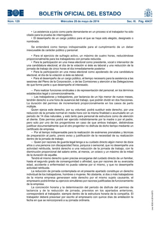 BOLETÍN OFICIAL DEL ESTADO
Núm. 129	 Miércoles 28 de mayo de 2014	 Sec. III. Pág. 40437
•  La asistencia a juicio como parte demandante en un proceso si el trabajador ha sido
citado para la prueba de interrogatorio.
•  El desempeño de un cargo público para el que se haya sido elegido, designado o
nombrado.
Se entenderá como tiempo indispensable para el cumplimiento de un deber
inexcusable de carácter público y personal:
•  Para el ejercicio de sufragio activo, un máximo de cuatro horas, reduciéndose
proporcionalmente para los trabajadores con jornada reducida.
•  Para la participación en una mesa electoral como presidente, vocal o interventor de
una candidatura electoral, el día de la votación si éste es laboral y una reducción de la
jornada de trabajo de cinco horas el día inmediatamente posterior.
•  Para la participación en una mesa electoral como apoderado de una candidatura
electoral, el día de la votación si éste es laboral.
•  Para el desempeño de un cargo público, el tiempo necesario para la asistencia a las
sesiones del Pleno de la Corporación, o de las Comisiones y atención a las Delegaciones
de que forme parte o que desempeñe el interesado.
–  Para realizar funciones sindicales o de representación del personal, en los términos
establecidos legal o convencionalmente.
– Las trabajadoras y trabajadores, por lactancia de un hijo menor de nueve meses,
tendrán derecho a una hora de ausencia del trabajo, que podrán dividir en dos fracciones.
La duración del permiso de incrementará proporcionalmente en los casos de parto
múltiple.
Quien ejerza este derecho, por su voluntad, podrá sustituir este derecho, por una
reducción de la jornada normal en media hora con la misma finalidad o acumularlo en un
periodo de 14 días naturales, y esto tanto para personal de estructura como de atención
al cliente. Este permiso podrá ser ejercido indistintamente por la madre o por el padre,
pero solo por uno de los progenitores en caso de que ambos trabajen, debiéndose
justificar documentalmente que el otro progenitor no disfruta de dicho tiempo mediante un
certificado de empresa.
–  Por el tiempo indispensable para la realización de exámenes prenatales y técnicas
de preparación al parto, previo aviso y justificación de la necesidad de su realización
dentro de la jornada de trabajo.
–  Quien por razones de guarda legal tenga a su cuidado directo algún menor de doce
años o una persona con discapacidad física, psíquica o sensorial, que no desempeñe una
actividad retribuida, tendrá derecho a una reducción de la jornada de trabajo, con la
disminución proporcional del salario entre, al menos, un octavo y un máximo de la mitad
de la duración de aquélla.
Tendrá el mismo derecho quien precise encargarse del cuidado directo de un familiar,
hasta el segundo grado de consanguinidad o afinidad, que por razones de su avanzada
edad, accidente o enfermedad no pueda valerse por sí mismo, y que no desempeñe
actividad retribuida.
La reducción de jornada contemplada en el presente apartado constituye un derecho
individual de los trabajadores, hombres o mujeres. No obstante, si dos o más trabajadores
de la misma empresa generasen este derecho por el mismo sujeto causante, el
empresario podrá limitar su ejercicio simultáneo por razones justificadas de funcionamiento
de la empresa.
La concreción horaria y la determinación del periodo de disfrute del permiso de
lactancia y de la reducción de jornada, previstos en los apartados anteriores,
corresponderá al trabajador, siempre dentro de la estructura horaria de la compañía. El
trabajador deberá preavisar por escrito al empresario con quince días de antelación la
fecha en que se reincorporará a su jornada ordinaria.
cve:BOE-A-2014-5573
 