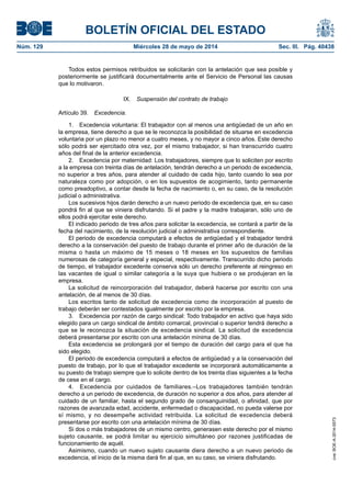 BOLETÍN OFICIAL DEL ESTADO
Núm. 129	 Miércoles 28 de mayo de 2014	 Sec. III. Pág. 40438
Todos estos permisos retribuidos se solicitarán con la antelación que sea posible y
posteriormente se justificará documentalmente ante el Servicio de Personal las causas
que lo motivaron.
IX.  Suspensión del contrato de trabajo
Artículo 39.  Excedencia.
1.  Excedencia voluntaria: El trabajador con al menos una antigüedad de un año en
la empresa, tiene derecho a que se le reconozca la posibilidad de situarse en excedencia
voluntaria por un plazo no menor a cuatro meses, y no mayor a cinco años. Este derecho
sólo podrá ser ejercitado otra vez, por el mismo trabajador, si han transcurrido cuatro
años del final de la anterior excedencia.
2.  Excedencia por maternidad: Los trabajadores, siempre que lo soliciten por escrito
a la empresa con treinta días de antelación, tendrán derecho a un periodo de excedencia,
no superior a tres años, para atender al cuidado de cada hijo, tanto cuando lo sea por
naturaleza como por adopción, o en los supuestos de acogimiento, tanto permanente
como preadoptivo, a contar desde la fecha de nacimiento o, en su caso, de la resolución
judicial o administrativa.
Los sucesivos hijos darán derecho a un nuevo periodo de excedencia que, en su caso
pondrá fin al que se viniera disfrutando. Si el padre y la madre trabajaran, sólo uno de
ellos podrá ejercitar este derecho.
El indicado periodo de tres años para solicitar la excedencia, se contará a partir de la
fecha del nacimiento, de la resolución judicial o administrativa correspondiente.
El periodo de excedencia computará a efectos de antigüedad y el trabajador tendrá
derecho a la conservación del puesto de trabajo durante el primer año de duración de la
misma o hasta un máximo de 15 meses o 18 meses en los supuestos de familias
numerosas de categoría general y especial, respectivamente. Transcurrido dicho periodo
de tiempo, el trabajador excedente conserva sólo un derecho preferente al reingreso en
las vacantes de igual o similar categoría a la suya que hubiera o se produjeran en la
empresa.
La solicitud de reincorporación del trabajador, deberá hacerse por escrito con una
antelación, de al menos de 30 días.
Los escritos tanto de solicitud de excedencia como de incorporación al puesto de
trabajo deberán ser contestados igualmente por escrito por la empresa.
3.  Excedencia por razón de cargo sindical: Todo trabajador en activo que haya sido
elegido para un cargo sindical de ámbito comarcal, provincial o superior tendrá derecho a
que se le reconozca la situación de excedencia sindical. La solicitud de excedencia
deberá presentarse por escrito con una antelación mínima de 30 días.
Esta excedencia se prolongará por el tiempo de duración del cargo para el que ha
sido elegido.
El periodo de excedencia computará a efectos de antigüedad y a la conservación del
puesto de trabajo, por lo que el trabajador excedente se incorporará automáticamente a
su puesto de trabajo siempre que lo solicite dentro de los treinta días siguientes a la fecha
de cese en el cargo.
4.  Excedencia por cuidados de familiares.–Los trabajadores también tendrán
derecho a un periodo de excedencia, de duración no superior a dos años, para atender al
cuidado de un familiar, hasta el segundo grado de consanguinidad, o afinidad, que por
razones de avanzada edad, accidente, enfermedad o discapacidad, no pueda valerse por
sí mismo, y no desempeñe actividad retribuida. La solicitud de excedencia deberá
presentarse por escrito con una antelación mínima de 30 días.
Si dos o más trabajadores de un mismo centro, generasen este derecho por el mismo
sujeto causante, se podrá limitar su ejercicio simultáneo por razones justificadas de
funcionamiento de aquél.
Asimismo, cuando un nuevo sujeto causante diera derecho a un nuevo periodo de
excedencia, el inicio de la misma dará fin al que, en su caso, se viniera disfrutando.
cve:BOE-A-2014-5573
 