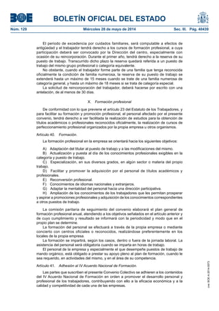 BOLETÍN OFICIAL DEL ESTADO
Núm. 129	 Miércoles 28 de mayo de 2014	 Sec. III. Pág. 40439
El periodo de excedencia por cuidados familiares, será computable a efectos de
antigüedad y el trabajador tendrá derecho a los cursos de formación profesional, a cuya
participación deberá ser convocado por la Dirección del centro, especialmente con
ocasión de su reincorporación. Durante el primer año, tendrá derecho a la reserva de su
puesto de trabajo. Transcurrido dicho plazo la reserva quedará referida a un puesto de
trabajo del mismo grupo profesional o categoría equivalente.
No obstante, cuando el trabajador forme parte de una familia que tenga reconocida
oficialmente la condición de familia numerosa, la reserva de su puesto de trabajo se
extenderá hasta un máximo de 15 meses cuando se trate de una familia numerosa de
categoría general, y hasta un máximo de 18 meses si se trata de categoría especial.
La solicitud de reincorporación del trabajador, deberá hacerse por escrito con una
antelación, de al menos de 30 días.
X.  Formación profesional
De conformidad con lo que previene el artículo 23 del Estatuto de los Trabajadores, y
para facilitar su formación y promoción profesional, el personal afectado por el presente
convenio, tendrá derecho a ver facilitada la realización de estudios para la obtención de
títulos académicos o profesionales reconocidos oficialmente, la realización de cursos de
perfeccionamiento profesional organizados por la propia empresa u otros organismos.
Artículo 40.  Formación.
La formación profesional en la empresa se orientará hacia los siguientes objetivos:
A)  Adaptación del titular al puesto de trabajo y a las modificaciones del mismo.
B)  Actualización y puesta al día de los conocimientos profesionales exigibles en la
categoría y puesto de trabajo.
C)  Especialización, en sus diversos grados, en algún sector o materia del propio
trabajo.
D)  Facilitar y promover la adquisición por el personal de títulos académicos y
profesionales.
E)  Reconversión profesional.
F)  Conocimientos de idiomas nacionales y extranjeros.
G)  Adaptar la mentalidad del personal hacia una dirección participativa.
H)  Ampliación de los conocimientos de los trabajadores que les permitan prosperar
y aspirar a promociones profesionales y adquisición de los conocimientos correspondientes
a otros puestos de trabajo.
La comisión paritaria de seguimiento del convenio elaborará el plan general de
formación profesional anual, atendiendo a los objetivos señalados en el artículo anterior y
de cuyo cumplimiento y resultado se informará con la periodicidad y modo que en el
propio plan se determine.
La formación del personal se efectuará a través de la propia empresa o mediante
concierto con centros oficiales o reconocidos, realizándose preferentemente en los
locales de la propia empresa.
La formación se impartirá, según los casos, dentro o fuera de la jornada laboral. La
asistencia del personal será obligatoria cuando se imparta en horas de trabajo.
El personal de la empresa y especialmente el que desempeñe puestos de trabajo de
mando orgánico, está obligado a prestar su apoyo pleno al plan de formación, cuando le
sea requerido, en actividades del mismo, y en el área de su competencia.
Artículo 41.  Adhesión al IV Acuerdo Nacional de Formación.
Las partes que suscriben el presente Convenio Colectivo se adhieren a los contenidos
del IV Acuerdo Nacional de Formación en orden a promover el desarrollo personal y
profesional de los trabajadores, contribuyendo con ello a la eficacia económica y a la
calidad y competitividad de cada una de las empresas.
cve:BOE-A-2014-5573
 