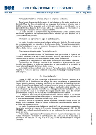 BOLETÍN OFICIAL DEL ESTADO
Núm. 129	 Miércoles 28 de mayo de 2014	 Sec. III. Pág. 40440
Planes de Formación de empresa, Grupos de empresa y sectoriales.
Con el objeto de potenciar la formación de los trabajadores del sector, anualmente la
Comisión Mixta del Convenio elaborará una propuesta de criterios de prioridad para el
ámbito funcional. Dicha propuesta será remitida para su toma en consideración por la
Comisión Paritaria Sectorial de Comercio o bien si no se produjera la integración en la
misma se aprobarán como criterios propios del ámbito.
Las partes firmantes se comprometen a impulsar en el sector un Plan Sectorial propio
de carácter tripartito en las diferentes convocatorias anuales, que será discutido por la
Comisión Mixta del Convenio.
Información a la representación legal de los trabajadores.
Las partes firmantes colaborarán a través de la Comisión Mixta del Convenio en que
las empresas cumplan con los deberes de información de los Planes a la representación
legal de los trabajadores y en la resolución de cualquier discrepancia que respecto al
Informe de los mismos pueda surgir.
Criterios de participación en los Planes de Formación.
Las partes firmantes asumen un compromiso para que durante la vigencia del
Convenio aumenten en el sector tanto el número de horas dedicadas a la formación
continua como el número total de participantes en los cursos de formación.
La asistencia de los trabajadores a los cursos de formación continua será voluntaria.
En atención a los diferentes horarios de los trabajadores a tiempo parcial y con
jornadas especiales en el sector, se procurará en la programación de la formación la
mayor adaptación posible del horario de los cursos.
La formación continua realizada en el marco de Planes financiados dentro del Acuerdo
Nacional de Formación Continua será tenida en cuenta a efectos de promoción profesional
en la empresa.
XI.  Seguridad y salud
La Ley 31/1995, de 8 de noviembre de Prevención de Riesgos Laborales y la
Ley 54/2003, de 12 de diciembre, de reforma del marco normativo de la prevención de
riesgos laborales, suponen un avance significativo con respecto a la situación anterior en
materia de salud laboral. Las partes firmantes del presente convenio convencidas de que
la entrada en vigor de esta normativa con rango de legislación estatal constituye un
elemento positivo que posibilita desarrollar una política general en torno a la Salud Laboral
que compromete a que la prevención de riesgos laborales sea objeto de atención
prioritaria sobre cualquier otro aspecto del desarrollo de la actividad laboral.
Las empresas afectadas por el presente convenio colectivo tendrán la facultad de
acudir a las subvenciones de la Fundación para la Prevención de Riesgos laborales, con
la finalidad de obtener los beneficios concedidos por esta.
Asimismo, tendrán la facultad de solicitar y obtener los beneficios que otorgan las
Mutuas de Accidentes de Trabajo en materia de formación o en cualquier otra acción y/o
actividad que estas promuevan.
Las partes firmantes aceptan la labor de coordinación de actividades empresariales,
de carácter sectorial, en materia de Prevención de riesgos laborales (art. 12.1 del RD
171/2004) que realiza la asociación sectorial a la que pertenecen las empresas adscritas
a este convenio.
Finalmente las organizaciones firmantes se atribuyen mutuamente competencia para
realizar información y formación de los trabajadores del sector; todo ello de acuerdo a lo
previsto en los artículos 18, 19 y 31.3 de la Ley 31/1995 de Prevención de Riesgos
Laborales.
cve:BOE-A-2014-5573
 
