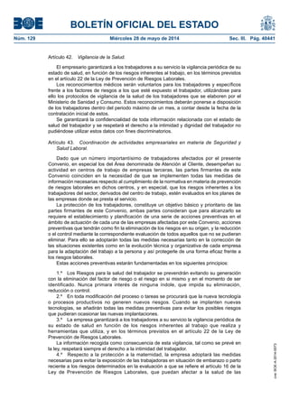 BOLETÍN OFICIAL DEL ESTADO
Núm. 129	 Miércoles 28 de mayo de 2014	 Sec. III. Pág. 40441
Artículo 42.  Vigilancia de la Salud.
El empresario garantizará a los trabajadores a su servicio la vigilancia periódica de su
estado de salud, en función de los riesgos inherentes al trabajo, en los términos previstos
en el artículo 22 de la Ley de Prevención de Riesgos Laborales.
Los reconocimientos médicos serán voluntarios para los trabajadores y específicos
frente a los factores de riesgos a los que esté expuesto el trabajador, utilizándose para
ello los protocolos de vigilancia de la salud de los trabajadores que se elaboren por el
Ministerio de Sanidad y Consumo. Estos reconocimientos deberán ponerse a disposición
de los trabajadores dentro del periodo máximo de un mes, a contar desde la fecha de la
contratación inicial de estos.
Se garantizará la confidencialidad de toda información relacionada con el estado de
salud del trabajador y se respetará el derecho a la intimidad y dignidad del trabajador no
pudiéndose utilizar estos datos con fines discriminatorios.
Artículo 43.  Coordinación de actividades empresariales en materia de Seguridad y
Salud Laboral.
Dado que un número importantísimo de trabajadores afectados por el presente
Convenio, en especial los del Área denominada de Atención al Cliente, desempeñan su
actividad en centros de trabajo de empresas terceras, las partes firmantes de este
Convenio coinciden en la necesidad de que se implementen todas las medidas de
información necesarias respecto al cumplimiento de la normativa en materia de prevención
de riesgos laborales en dichos centros, y en especial, que los riesgos inherentes a los
trabajadores del sector, derivados del centro de trabajo, estén evaluados en los planes de
las empresas donde se presta el servicio.
La protección de los trabajadores, constituye un objetivo básico y prioritario de las
partes firmantes de este Convenio, ambas partes consideran que para alcanzarlo se
requiere el establecimiento y planificación de una serie de acciones preventivas en el
ámbito de actuación de cada una de las empresas afectadas por este Convenio, acciones
preventivas que tendrán como fin la eliminación de los riesgos en su origen, y la reducción
o el control mediante la correspondiente evaluación de todos aquellos que no se pudieran
eliminar. Para ello se adoptarán todas las medidas necesarias tanto en la corrección de
las situaciones existentes como en la evolución técnica y organizativa de cada empresa
para la adaptación del trabajo a la persona y así protegerle de una forma eficaz frente a
los riesgos laborales.
Estas acciones preventivas estarán fundamentadas en los siguientes principios:
1.º  Los Riesgos para la salud del trabajador se prevendrán evitando su generación
con la eliminación del factor de riesgo o el riesgo en si mismo y en el momento de ser
identificado. Nunca primara interés de ninguna índole, que impida su eliminación,
reducción o control.
2.º  En toda modificación del proceso o tareas se procurará que la nueva tecnología
o procesos productivos no generen nuevos riesgos. Cuando se implanten nuevas
tecnologías, se añadirán todas las medidas preventivas para evitar los posibles riesgos
que pudieran ocasionar las nuevas implantaciones.
3.º  La empresa garantizará a los trabajadores a su servicio la vigilancia periódica de
su estado de salud en función de los riesgos inherentes al trabajo que realiza y
herramientas que utiliza, y en los términos previstos en el artículo 22 de la Ley de
Prevención de Riesgos Laborales.
La información recogida como consecuencia de esta vigilancia, tal como se prevé en
la ley, respetará siempre el derecho a la intimidad del trabajador.
4.º  Respecto a la protección a la maternidad, la empresa adoptará las medidas
necesarias para evitar la exposición de las trabajadoras en situación de embarazo o parto
reciente a los riesgos determinados en la evaluación a que se refiere el artículo 16 de la
Ley de Prevención de Riesgos Laborales, que puedan afectar a la salud de las
cve:BOE-A-2014-5573
 