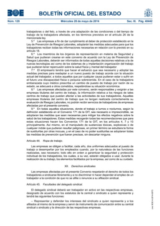 BOLETÍN OFICIAL DEL ESTADO
Núm. 129	 Miércoles 28 de mayo de 2014	 Sec. III. Pág. 40442
trabajadoras o del feto, a través de una adaptación de las condiciones o del tiempo de
trabajo de la trabajadora afectada, en los términos previstos en el artículo 26 de la
mencionada ley.
5.º  Las empresas a fin de dar cumplimiento al deber de protección establecido en la
Ley de Prevención de Riesgos Laborales, adoptarán las medidas adecuadas para que los
trabajadores reciban todas las informaciones necesarias en relación con lo previsto en su
artículo 18.
6.º  Los miembros de los órganos de representación en materia de Seguridad y
Salud que pudieran crearse en este convenio de acuerdo con la Ley de Prevención de
Riesgos Laborales, deberán ser informados de todas aquellas decisiones relativas a la de
nuevas tecnologías así como de los sistemas de y implantación organización del trabajo
que pudieran tener repercusión sobre la salud física y mental del trabajador
7.º  El empresario tendrá que hacer el esfuerzo que sea necesario y adoptar las
medidas precisas para readaptar a un nuevo puesto de trabajo acorde con la situación
actual del trabajador, a todos aquellos que por cualquier causa pudieran estar o sufrir en
el futuro una discapacidad física o psíquica sobrevenida. En el caso de la trabajadora
embarazada cuyo médico prescriba un cambio de puesto de trabajo por razón de su
estado, se adecuará a otros cometidos, respetándose su situación económica.
8.º  Las empresas afectadas por este convenio, serán responsables y exigirán a las
empresas titulares del centro de trabajo, la información relativa a los riesgos de tales
centros de trabajo que puedan afectar a las actividades de sus trabajadores. Aquellas
empresas titulares del centro de trabajo que no tengan realizada correctamente su
evaluación de Riesgos Laborales, no podrán recibir servicios de trabajadores de empresas
afectadas por el presente convenio.
9.º  En todas aquellas situaciones, donde el trabajo a turnos o nocturnos, según la
definición establecida en el Convenio 171 de la OIT, sea necesario e imprescindible, se
adoptaran las medidas que sean necesarias para mitigar los efectos negativos sobre la
salud de los trabajadores. Estas medidas recogerán todas las recomendaciones que para
estas situaciones hacen los Convenios 171 de la OIT, en los artículos 4, 7 y 10
principalmente. Así mismo, en el manipulado de sustancias tóxicas, explosivas o de
cualquier índole que pudieran resultar peligrosas, en primer término se estudiara la forma
de sustituirlas por otras inocuas, y en el caso de no poder sustituirlas se adoptaran todas
las medidas de prevención que fueran precisas, sin descartar ninguna.
Artículo 44.  Ropa de trabajo.
Las empresas se obligan a facilitar, cada año, dos uniformes adecuados al puesto de
trabajo a desempeñar por los empleados cuando, por la naturaleza de las funciones
realizadas, sea necesario; todo ello en orden a garantizar la seguridad y protección
individual de los trabajadores, los cuales, a su vez, estarán obligados a usar, durante la
realización de su trabajo, los elementos facilitados por la empresa, así como de su cuidado.
XII.  Derechos sindicales
Las empresas afectadas por el presente Convenio respetarán el derecho de todos los
trabajadores a sindicarse libremente y a no discriminar ni hacer depender el empleo de un
trabajador a la condición de que no se afilie o renuncie a su afiliación sindical.
Artículo 45.  Facultades del delegado sindical.
El delegado sindical deberá ser trabajador en activo en las respectivas empresas,
designado de acuerdo con los estatutos de la central o sindicato a quien represente y
tendrá las siguientes funciones:
– Representar y defender los intereses del sindicato a quien represente y a los
afiliados al mismo de la empresa y servir de instrumento de comunicación entre su central
sindical o sindicato y la dirección de las respectivas empresas.
cve:BOE-A-2014-5573
 