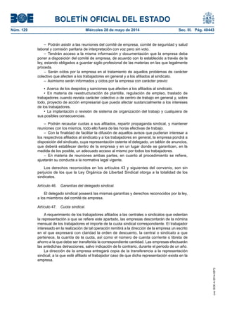 BOLETÍN OFICIAL DEL ESTADO
Núm. 129	 Miércoles 28 de mayo de 2014	 Sec. III. Pág. 40443
–  Podrán asistir a las reuniones del comité de empresa, comité de seguridad y salud
laboral y comisión paritaria de interpretación con voz pero sin voto.
– Tendrán acceso a la misma información y documentación que la empresa deba
poner a disposición del comité de empresa, de acuerdo con lo establecido a través de la
ley, estando obligados a guardar sigilo profesional de las materias en las que legalmente
proceda.
– Serán oídos por la empresa en el tratamiento de aquellos problemas de carácter
colectivo que afecten a los trabajadores en general y a los afiliados al sindicato.
–  Asimismo serán informados y oídos por la empresa con carácter previo:
•  Acerca de los despidos y sanciones que afecten a los afiliados al sindicato.
•  En materia de reestructuración de plantilla, regulación de empleo, traslado de
trabajadores cuando revista carácter colectivo o de centro de trabajo en general y, sobre
todo, proyecto de acción empresarial que pueda afectar sustancialmente a los intereses
de los trabajadores.
•  La implantación o revisión de sistema de organización del trabajo y cualquiera de
sus posibles consecuencias.
– Podrán recaudar cuotas a sus afiliados, repartir propaganda sindical, y mantener
reuniones con los mismos, todo ello fuera de las horas efectivas de trabajo.
–  Con la finalidad de facilitar la difusión de aquellos avisos que pudieran interesar a
los respectivos afiliados al sindicato y a los trabajadores en general, la empresa pondrá a
disposición del sindicato, cuya representación ostente el delegado, un tablón de anuncios,
que deberá establecer dentro de la empresa y en un lugar donde se garanticen, en la
medida de los posible, un adecuado acceso al mismo por todos los trabajadores.
– En materia de reuniones ambas partes, en cuanto al procedimiento se refiere,
ajustarán su conducta a la normativa legal vigente.
Los derechos reconocidos en los artículos 43 y siguientes del convenio, son sin
perjuicio de los que la Ley Orgánica de Libertad Sindical otorga a la totalidad de los
sindicatos.
Artículo 46.  Garantías del delegado sindical.
El delegado sindical poseerá las mismas garantías y derechos reconocidos por la ley,
a los miembros del comité de empresa.
Artículo 47.  Cuota sindical.
A requerimiento de los trabajadores afiliados a las centrales o sindicatos que ostentan
la representación a que se refiere este apartado, las empresas descontarán de la nómina
mensual de los trabajadores el importe de la cuota sindical correspondiente. El trabajador
interesado en la realización de tal operación remitirá a la dirección de la empresa un escrito
en el que expresará con claridad la orden de descuento, la central o sindicato a que
pertenece, la cuantía de la cuota, así como el número de cuenta corriente o libreta de
ahorro a la que debe ser transferida la correspondiente cantidad. Las empresas efectuarán
las antedichas detracciones, salvo indicación de lo contrario, durante el periodo de un año.
La dirección de la empresa entregará copia de la transferencia a la representación
sindical, a la que esté afiliado el trabajador caso de que dicha representación exista en la
empresa.
cve:BOE-A-2014-5573
 