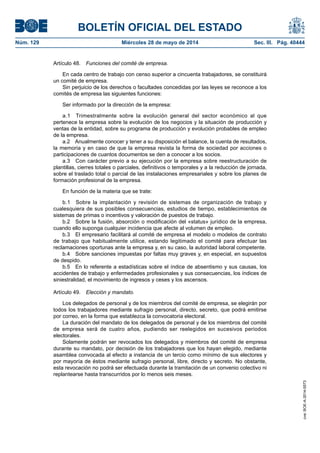 BOLETÍN OFICIAL DEL ESTADO
Núm. 129	 Miércoles 28 de mayo de 2014	 Sec. III. Pág. 40444
Artículo 48.  Funciones del comité de empresa.
En cada centro de trabajo con censo superior a cincuenta trabajadores, se constituirá
un comité de empresa.
Sin perjuicio de los derechos o facultades concedidas por las leyes se reconoce a los
comités de empresa las siguientes funciones:
Ser informado por la dirección de la empresa:
a.1  Trimestralmente sobre la evolución general del sector económico al que
pertenece la empresa sobre la evolución de los negocios y la situación de producción y
ventas de la entidad, sobre su programa de producción y evolución probables de empleo
de la empresa.
a.2  Anualmente conocer y tener a su disposición el balance, la cuenta de resultados,
la memoria y en caso de que la empresa revista la forma de sociedad por acciones o
participaciones de cuantos documentos se den a conocer a los socios.
a.3  Con carácter previo a su ejecución por la empresa sobre reestructuración de
plantillas, cierres totales o parciales, definitivos o temporales y a la reducción de jornada,
sobre el traslado total o parcial de las instalaciones empresariales y sobre los planes de
formación profesional de la empresa.
En función de la materia que se trate:
b.1  Sobre la implantación y revisión de sistemas de organización de trabajo y
cualesquiera de sus posibles consecuencias, estudios de tiempo, establecimientos de
sistemas de primas o incentivos y valoración de puestos de trabajo.
b.2  Sobre la fusión, absorción o modificación del «status» jurídico de la empresa,
cuando ello suponga cualquier incidencia que afecte al volumen de empleo.
b.3  El empresario facilitará al comité de empresa el modelo o modelos de contrato
de trabajo que habitualmente utilice, estando legitimado el comité para efectuar las
reclamaciones oportunas ante la empresa y, en su caso, la autoridad laboral competente.
b.4  Sobre sanciones impuestas por faltas muy graves y, en especial, en supuestos
de despido.
b.5  En lo referente a estadísticas sobre el índice de absentismo y sus causas, los
accidentes de trabajo y enfermedades profesionales y sus consecuencias, los índices de
siniestralidad, el movimiento de ingresos y ceses y los ascensos.
Artículo 49.  Elección y mandato.
Los delegados de personal y de los miembros del comité de empresa, se elegirán por
todos los trabajadores mediante sufragio personal, directo, secreto, que podrá emitirse
por correo, en la forma que establezca la convocatoria electoral.
La duración del mandato de los delegados de personal y de los miembros del comité
de empresa será de cuatro años, pudiendo ser reelegidos en sucesivos periodos
electorales.
Solamente podrán ser revocados los delegados y miembros del comité de empresa
durante su mandato, por decisión de los trabajadores que los hayan elegido, mediante
asamblea convocada al efecto a instancia de un tercio como mínimo de sus electores y
por mayoría de éstos mediante sufragio personal, libre, directo y secreto. No obstante,
esta revocación no podrá ser efectuada durante la tramitación de un convenio colectivo ni
replantearse hasta transcurridos por lo menos seis meses.
cve:BOE-A-2014-5573
 