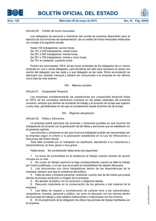 BOLETÍN OFICIAL DEL ESTADO
Núm. 129	 Miércoles 28 de mayo de 2014	 Sec. III. Pág. 40445
Artículo 50.  Crédito de horas mensuales.
Los delegados de personal y miembros del comité de empresa dispondrán para el
ejercicio de sus funciones de representación, de un crédito de horas mensuales retribuidas
con arreglo a la siguiente escala:
Hasta 100 trabajadores: quince horas.
De 101 a 250 trabajadores: veinte horas.
De 251 a 500 trabajadores: treinta horas.
De 501 a 750 trabajadores: treinta y cinco horas.
De 751 en adelante: cuarenta horas.
Podrán ser acumuladas 100 % de las horas sindicales de los delegados de un mismo
sindicato en uno o varios delegados, para tal efecto tan sólo será necesario la cesión por
escrito del delegado que las cede y a qué delegado se las cede. Dicha acumulación se
efectuará con carácter mensual y deberá ser comunicada a la empresa en los últimos
cinco días de mes anterior.
XIII.  Mejoras sociales
Artículo 51.  Incapacidad Temporal.
Las empresas complementarán las prestaciones por incapacidad temporal hasta
el 100 % de los conceptos retributivos incluidos en las tablas salariales del presente
convenio, siempre que deriven de accidente de trabajo y la duración de la baja sea superior
a ocho días, percibiéndose en tal caso el complemento desde el primer día de la baja.
XIV.  Régimen disciplinario
Artículo 52.  Faltas y Sanciones.
La empresa podrá sancionar las acciones u omisiones punibles en que incurran los
trabajadores de acuerdo con la graduación de las faltas y sanciones que se establecen en
el presente capítulo.
Las acciones u omisiones en las que incurra el trabajador podrán ser sancionadas por
la empresa según el criterio y la graduación establecida en la Ley de Infracciones y
Sanciones del Orden Social.
Toda falta cometida por un trabajador se clasificará, atendiendo a su importancia y
transcendencia, en leve, grave o muy grave.
Faltas leves.  Se considerarán faltas leves las siguientes:
1.  La suma de puntualidad en la asistencia al trabajo cuando exceda de quince
minutos en un mes.
2.  No cursar en tiempo oportuno la baja correspondiente cuando se falte la trabajo
por motivo justificado, a no ser que se pruebe la imposibilidad de haberlo efectuado.
3.  Las discusiones con otros trabajadores dentro de las dependencias de la
empresa, siempre que sea en presencia del público.
4.  Falta de aseo y limpieza personal, ocasional, cuando sea de tal índole que pueda
afectar al proceso productivo e imagen de la empresa.
5.  No atender al público con la corrección y diligencia debida.
6.  Descuido importante en la conservación de los géneros o del material de la
empresa.
7.  Las faltas de respeto y consideración de carácter leve a los subordinados,
compañeros, mandos, personal y público, así como la discusión con los mismos dentro
de la jornada de trabajo y usar palabra malsonantes e indecorosas con los mismos.
8.  El incumplimiento de la obligación de utilizar las prendas de trabajo facilitadas por
la empresa.
cve:BOE-A-2014-5573
 