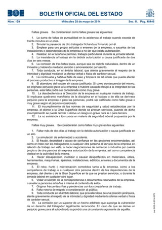 BOLETÍN OFICIAL DEL ESTADO
Núm. 129	 Miércoles 28 de mayo de 2014	 Sec. III. Pág. 40446
Faltas graves.  Se considerarán como faltas graves las siguientes:
1.  La suma de faltas de puntualidad en la asistencia al trabajo cuando exceda de
treinta minutos en un mes.
2.  Simular la presencia de otro trabajador fichando o firmando por él.
3.  Emplear para uso propio artículos o enseres de la empresa, o sacarlos de las
instalaciones o dependencias de la empresa a no ser que exista autorización.
4.  Realizar, sin el oportuno permiso, trabajos particulares durante la jornada laboral.
5.  La inasistencia al trabajo sin la debida autorización o causa justificada de dos
días en seis meses.
6.  La comisión de tres faltas leves, aunque sea de distinta naturaleza, dentro de un
trimestre y habiendo mediado sanción o amonestación por escrito.
7.  Toda conducta, en el ámbito laboral, que atente gravemente al respeto de la
intimidad y dignidad mediante la ofensa verbal o física de carácter sexual.
8.  La continuada y habitual falta de aseo y limpieza de tal índole que pueda afectar
al proceso productivo e imagen de la empresa.
9.  El abandono del trabajo sin causa justificada. Si como consecuencia del mismo,
se originase perjuicio grave a la empresa o hubiere causado riesgo a la integridad de las
personas, esta falta podrá ser considerada como muy grave.
10.  La desobediencia a la Dirección de la empresa en cualquier materia de trabajo.
Si implicase quebranto manifiesto de la disciplina en el trabajo o de ella se derivase
perjuicio para la empresa o para las personas, podrá ser calificada como falta grave o
muy grave según el perjuicio ocasionado.
11.  El incumplimiento de las normas de seguridad y salud establecidas por la
empresa, el cliente o la Gran Superficie donde se prestan servicios, cuando de dicho
incumplimiento se pueda derivar o derive un riesgo no grave para sí o para tercero.
12.  La no asistencia a los cursos en materia de seguridad laboral propuestos por la
empresa.
Faltas muy graves.  Se considerarán como faltas muy graves las siguientes:
1.  Faltar más de dos días al trabajo sin la debida autorización o causa justificada en
un año.
2.  La simulación de enfermedad o accidente.
3.  El fraude, deslealtad o abuso de confianza en las gestiones encomendadas, así
como en trato con los trabajadores o cualquier otra persona al servicio de la empresa en
relación de trabajo con ésta, o hacer negociaciones de comercio o industria por cuenta
propia o de otra persona sin expresa autorización de la empresa, así como competencia
desleal en la actividad de la misma.
4.  Hacer desaparecer, inutilizar o causar desperfectos en materiales, útiles,
herramientas, maquinarias, aparatos, instalaciones, edificios, enseres y documentos de la
empresa.
5.  El robo, hurto o malversación cometidos tanto a la empresa, como a los
compañeros de trabajo o a cualquier otra persona dentro de las dependencias de la
empresa, del cliente o de la Gran Superficie en la que se prestan servicios, o durante la
jornada laboral en cualquier otro lugar.
6.  Violar el secreto de la correspondencia o documentos reservados de la empresa,
o revelar a personas extrañas a misma el contenido de éstos.
7.  Originar frecuentes riñas y pendencias con los compañeros de trabajo.
8.  Falta notoria de respeto o consideración al público.
9.  Toda conducta en el ámbito laboral, que prevaliéndose de una posición jerárquica,
atente gravemente al respeto de la intimidad y dignidad mediante la ofensa verbal o física
de carácter sexual.
10.  La comisión por un superior de un hecho arbitrario que suponga la vulneración
de un derecho del trabajador legalmente reconocido. En caso de que se derive un
perjuicio grave para el subordinado supondrá una circunstancia agravante de aquélla.
cve:BOE-A-2014-5573
 