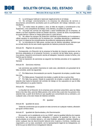 BOLETÍN OFICIAL DEL ESTADO
Núm. 129	 Miércoles 28 de mayo de 2014	 Sec. III. Pág. 40447
11.  La embriaguez habitual si repercute negativamente en el trabajo.
12.  No entregar voluntariamente a la empresa los albaranes de servicio o
documentos previamente acordados para la justificación del trabajo realizado y sus
resultados.
13.  Los malos tratos de palabra u obra, la falta de respeto y consideración a los
Superiores, a los compañeros de trabajo, a los clientes y al público en general.
14.  Incumplir las normas de seguridad y salud establecidas por la empresa, el
cliente o la Gran Superficie donde se prestan servicios, cuando de dicho incumplimiento
se pueda derivar o derive un riesgo grave para sí o para tercero.
15.  No utilizar los equipos de protección individual suministrados por la empresa o
utilizar equipos no autorizados por la empresa (p.e. carretillas elevadoras y apiladoras),
así como no observar los procedimientos de protección debidamente definidos.
16.  La reincidencia en falta grave, aunque sea de distinta naturaleza, siempre que
se cometa dentro de los seis meses siguientes de haberse producido la primera.
Artículo 53.  Régimen de sanciones.
Corresponde a la Dirección de la empresa la facultad de imponer sanciones en los
términos estipulados en el presente Convenio. La sanción de las faltas leves, graves y
muy graves, requerirá comunicación escrita al trabajador, haciendo constar la fecha y los
hechos que la motivan.
Para la imposición de sanciones se seguirán los trámites previstos en la Legislación
General.
Artículo 54.  Sanciones máximas.
Las sanciones que podrán imponerse en cada caso, atendiendo a la gravedad de la
falta cometida, serán las siguientes:
1.º  Por faltas leves: Amonestación por escrito. Suspensión de empleo y sueldo hasta
tres días.
2.º  Por faltas graves: Suspensión de empleo y sueldo de tres a quince días.
3.º  Por falta muy graves: Desde la suspensión de empleo y sueldo de dieciséis a
sesenta días hasta la rescisión del contrato de trabajo en los supuestos en que la falta
fuera calificada en su grado máximo.
Artículo 55.  Prescripción.
La facultad de la Dirección de la empresa para sancionar prescribirá, para las faltas
leves a los diez días, para las faltas graves a los veinte días y para las muy graves a los
sesenta días, a partir de la fecha en que aquella tuvo conocimiento de su comisión y, en
cualquier caso, a los seis meses de haberse cometido.
XV.  Igualdad
Artículo 56.  Igualdad de sexos.
Todas las condiciones que se pactan en este convenio en cualquier materia, afectarán
por igual a ambos sexos.
Artículo 57.  Igualdad de Oportunidades y No Discriminación.
De acuerdo con lo establecido en la Ley 3/2007, para la igualdad efectiva de mujeres
y hombres, las empresas están obligadas a respetar la igualdad de trato y de
oportunidades en el ámbito laboral y, con esta finalidad, adoptarán medidas dirigidas a
evitar cualquier tipo de discriminación laboral entre mujeres y hombres, medidas que
negociarán y, en su caso, acordarán, con la representación legal de los trabajadores, en
la forma que se determine en la legislación laboral.
cve:BOE-A-2014-5573
 